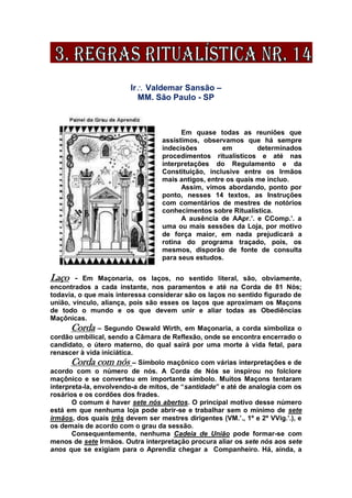 Ir Valdemar Sansão –
MM. São Paulo - SP
Em quase todas as reuniões que
assistimos, observamos que há sempre
indecisões em determinados
procedimentos ritualísticos e até nas
interpretações do Regulamento e da
Constituição, inclusive entre os Irmãos
mais antigos, entre os quais me incluo.
Assim, vimos abordando, ponto por
ponto, nesses 14 textos, as Instruções
com comentários de mestres de notórios
conhecimentos sobre Ritualística.
A ausência de AApr.’. e CComp.’. a
uma ou mais sessões da Loja, por motivo
de força maior, em nada prejudicará a
rotina do programa traçado, pois, os
mesmos, disporão de fonte de consulta
para seus estudos.
Laço - Em Maçonaria, os laços, no sentido literal, são, obviamente,
encontrados a cada instante, nos paramentos e até na Corda de 81 Nós;
todavia, o que mais interessa considerar são os laços no sentido figurado de
união, vínculo, aliança, pois são esses os laços que aproximam os Maçons
de todo o mundo e os que devem unir e aliar todas as Obediências
Maçônicas.
Corda – Segundo Oswald Wirth, em Maçonaria, a corda simboliza o
cordão umbilical, sendo a Câmara de Reflexão, onde se encontra encerrado o
candidato, o útero materno, do qual sairá por uma morte à vida fetal, para
renascer à vida iniciática.
Corda com nós – Símbolo maçônico com várias interpretações e de
acordo com o número de nós. A Corda de Nós se inspirou no folclore
maçônico e se converteu em importante símbolo. Muitos Maçons tentaram
interpreta-la, envolvendo-a de mitos, de “santidade” e até de analogia com os
rosários e os cordões dos frades.
O comum é haver sete nós abertos. O principal motivo desse número
está em que nenhuma loja pode abrir-se e trabalhar sem o mínimo de sete
irmãos, dos quais três devem ser mestres dirigentes (VM.’., 1º e 2º VVig.’.), e
os demais de acordo com o grau da sessão.
Consequentemente, nenhuma Cadeia de União pode formar-se com
menos de sete Irmãos. Outra interpretação procura aliar os sete nós aos sete
anos que se exigiam para o Aprendiz chegar a Companheiro. Há, ainda, a
 