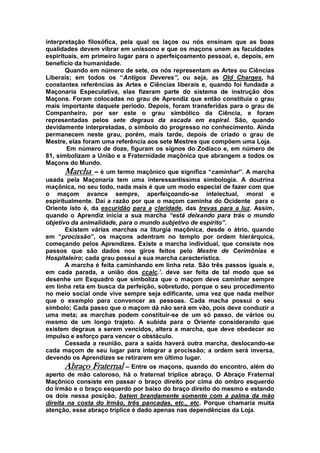 interpretação filosófica, pela qual os laços ou nós ensinam que as boas
qualidades devem vibrar em uníssono e que os maçons unem as faculdades
espirituais, em primeiro lugar para o aperfeiçoamento pessoal, e, depois, em
benefício da humanidade.
Quando em número de sete, os nós representam as Artes ou Ciências
Liberais; em todos os “Antigos Deveres”, ou seja, as Old Charges, há
constantes referências às Artes e Ciências liberais e, quando foi fundada a
Maçonaria Especulativa, elas fizeram parte do sistema de instrução dos
Maçons. Foram colocadas no grau de Aprendiz que então constituía o grau
mais importante daquele período. Depois, foram transferidas para o grau de
Companheiro, por ser este o grau simbólico da Ciência, e foram
representadas pelos sete degraus da escada em espiral. São, quando
devidamente interpretadas, o símbolo do progresso no conhecimento. Ainda
permanecem neste grau, porém, mais tarde, depois de criado o grau de
Mestre, elas foram uma referência aos sete Mestres que compõem uma Loja.
Em número de doze, figuram os signos do Zodíaco e, em número de
81, simbolizam a União e a Fraternidade maçônica que abrangem a todos os
Maçons do Mundo.
Marcha – é um termo maçônico que significa “caminhar”. A marcha
usada pela Maçonaria tem uma interessantíssima simbologia. A doutrina
maçônica, no seu todo, nada mais é que um modo especial de fazer com que
o maçom avance sempre, aperfeiçoando-se intelectual, moral e
espiritualmente. Daí a razão por que o maçom caminha do Ocidente para o
Oriente isto é, da escuridão para a claridade, das trevas para a luz. Assim,
quando o Aprendiz inicia a sua marcha “está deixando para trás o mundo
objetivo da animalidade, para o mundo subjetivo de espírito”.
Existem várias marchas na liturgia maçônica, desde o átrio, quando
em “procissão”, os maçons adentram no templo por ordem hierárquica,
começando pelos Aprendizes. Existe a marcha individual, que consiste nos
passos que são dados nos giros feitos pelo Mestre de Cerimônias e
Hospitaleiro; cada grau possui a sua marcha característica.
A marcha é feita caminhando em linha reta. São três passos iguais e,
em cada parada, a união dos ccalc.’. deve ser feita de tal modo que se
desenhe um Esquadro que simboliza que o maçom deve caminhar sempre
em linha reta em busca da perfeição, sobretudo, porque o seu procedimento
no meio social onde vive sempre seja edificante, uma vez que nada melhor
que o exemplo para convencer as pessoas. Cada macha possui o seu
símbolo; Cada passo que o maçom dá não será em vão, pois deve conduzir a
uma meta; as marchas podem constituir-se de um só passo, de vários ou
mesmo de um longo trajeto. A subida para o Oriente considerando que
existem degraus a serem vencidos, altera a marcha, que deve obedecer ao
impulso e esforço para vencer o obstáculo.
Cessada a reunião, para a saída haverá outra marcha, deslocando-se
cada maçom de seu lugar para integrar a procissão; a ordem será inversa,
devendo os Aprendizes se retirarem em último lugar.
Abraço Fraternal – Entre os maçons, quando do encontro, além do
aperto de mão caloroso, há o fraternal tríplice abraço. O Abraço Fraternal
Maçônico consiste em passar o braço direito por cima do ombro esquerdo
do Irmão e o braço esquerdo por baixo do braço direito do mesmo e estando
os dois nessa posição, batem brandamente somente com a palma da mão
direita na costa do Irmão, três pancadas, etc., etc. Porque chamaria muita
atenção, esse abraço tríplice é dado apenas nas dependências da Loja.
 