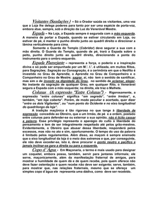 Visitantes (Saudações ) – Só o Orador saúda os visitantes, uma vez
que a Loja lhe delega poderes para tanto por ser uma espécie de porta-voz,
embora atue, sempre, sob a direção da Luz do Venerável Mestre.
Espada – Na Loja, a Espada sempre é segurada com a mão esquerda.
A maneira de portar a Espada, quando se estiver circulando em Loja, ou
estiver de pé, é manter o punho direito junto ao quadril direito e direcionar a
lâmina verticalmente para cima.
Somente o Guarda do Templo (Cobridor) deve segurar a sua com a
mão direita. O Guarda do Templo, quando de pé, trará a Espada sobre o
peito, punho direito junto ao quadril direito, direcionando a ponta do
instrumento para o ombro esquerdo.
Espada Flamejante – representa a força, o poderio e a inspiração
divina e só pode ser empunhada por um M.’. I.’. é utilizada, em muitos Ritos,
para Sagrações; Sagração ou Consagração, é a cerimônia em que o Neófito é
investido no Grau de Aprendiz, o Aprendiz no Grau de Companheiro e o
Companheiro no Grau de Mestre; sagrar, aí, não tem o sentido de santificar,
mas sim o de investir na dignidade do Grau, no sentido de aclamar, eleger.
No instante da sagração de qualquer Grau, em qualquer Rito, o Venerável
segura a Espada com a mão esquerda; na direita, ele traz o Malhete.
Colunas (A expressão “Entre Colunas”) - Rigorosamente, a
expressão “entre colunas” significa “em segredo”, “entre Irmãos”, e,
também, “em loja coberta”. Porém, de modo peculiar e acertado, quer dizer
“entre os dois Vigilantes”, ou “num ponto do Ocidente e no eixo longitudinal
do quadrilongo da loja”.
A tradição maçônica é tão rigorosa no que tange à liberdade de
expressão concedida ao Obreiro, que a um Irmão, de pé e a ordem, postado
entre colunas para defender-se ou externar a sua opinião, não é lícito cassar
a palavra. Esse privilégio representa o apanágio do culto à liberdade do
pensamento e tem de ser integralmente respeitado até pelos grão-mestres.
Evidentemente, o Obreiro que abusar dessa liberdade, responderá pelos
excessos, mas não no ato e sim, oportunamente. O tempo do uso da palavra
é limitado pelos regulamentos. Além disso, ao maçom é sempre ensinado
que o eixo longitudinal da loja é o meio dos extremos e que, por conseguinte,
ele não deve exceder-se, isto é, deve procurar o ponto neutro e pacífico e
jamais inclinar-se para a direita ou para a esquerda.
Copo d´Água - Em Maçonaria, o termo é mais usado para designar
um coquetel, embora possa, também, servir para jantares informais; ele
serve, maçonicamente, além da manifestação fraternal de amigos, para
mostrar a humildade de quem dá e de quem recebe, pois quem oferece não
deve fazer ostentação e quem recebe não deve ser exigente; serve, também,
para mostrar que, nas relações fraternais, mesmo que se ofereça um
simples copo d´água ele representa uma dádiva, como deve ser recebido.
 