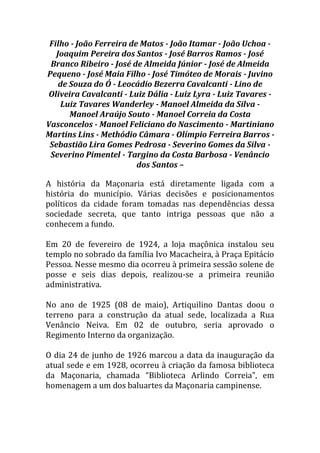 Filho - João Ferreira de Matos - João Itamar - João Uchoa -
Joaquim Pereira dos Santos - José Barros Ramos - José
Branco Ribeiro - José de Almeida Júnior - José de Almeida
Pequeno - José Maia Filho - José Timóteo de Morais - Juvino
de Souza do Ó - Leocádio Bezerra Cavalcanti - Lino de
Oliveira Cavalcanti - Luiz Dália - Luiz Lyra - Luiz Tavares -
Luiz Tavares Wanderley - Manoel Almeida da Silva -
Manoel Araújo Souto - Manoel Correia da Costa
Vasconcelos - Manoel Feliciano do Nascimento - Martiniano
Martins Lins - Methódio Câmara - Olímpio Ferreira Barros -
Sebastião Lira Gomes Pedrosa - Severino Gomes da Silva -
Severino Pimentel - Targino da Costa Barbosa - Venâncio
dos Santos –
A história da Maçonaria está diretamente ligada com a
história do município. Várias decisões e posicionamentos
políticos da cidade foram tomadas nas dependências dessa
sociedade secreta, que tanto intriga pessoas que não a
conhecem a fundo.
Em 20 de fevereiro de 1924, a loja maçônica instalou seu
templo no sobrado da família Ivo Macacheira, à Praça Epitácio
Pessoa. Nesse mesmo dia ocorreu à primeira sessão solene de
posse e seis dias depois, realizou-se a primeira reunião
administrativa.
No ano de 1925 (08 de maio), Artiquilino Dantas doou o
terreno para a construção da atual sede, localizada a Rua
Venâncio Neiva. Em 02 de outubro, seria aprovado o
Regimento Interno da organização.
O dia 24 de junho de 1926 marcou a data da inauguração da
atual sede e em 1928, ocorreu à criação da famosa biblioteca
da Maçonaria, chamada “Biblioteca Arlindo Correia”, em
homenagem a um dos baluartes da Maçonaria campinense.
 