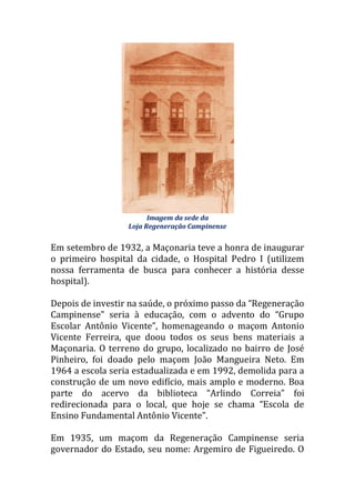 Imagem da sede da
Loja Regeneração Campinense
Em setembro de 1932, a Maçonaria teve a honra de inaugurar
o primeiro hospital da cidade, o Hospital Pedro I (utilizem
nossa ferramenta de busca para conhecer a história desse
hospital).
Depois de investir na saúde, o próximo passo da “Regeneração
Campinense” seria { educação, com o advento do “Grupo
Escolar Antônio Vicente”, homenageando o maçom Antonio
Vicente Ferreira, que doou todos os seus bens materiais a
Maçonaria. O terreno do grupo, localizado no bairro de José
Pinheiro, foi doado pelo maçom João Mangueira Neto. Em
1964 a escola seria estadualizada e em 1992, demolida para a
construção de um novo edifício, mais amplo e moderno. Boa
parte do acervo da biblioteca “Arlindo Correia” foi
redirecionada para o local, que hoje se chama “Escola de
Ensino Fundamental Antônio Vicente”.
Em 1935, um maçom da Regeneração Campinense seria
governador do Estado, seu nome: Argemiro de Figueiredo. O
 