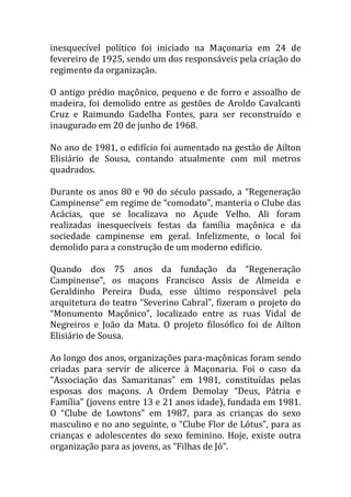inesquecível político foi iniciado na Maçonaria em 24 de
fevereiro de 1925, sendo um dos responsáveis pela criação do
regimento da organização.
O antigo prédio maçônico, pequeno e de forro e assoalho de
madeira, foi demolido entre as gestões de Aroldo Cavalcanti
Cruz e Raimundo Gadelha Fontes, para ser reconstruído e
inaugurado em 20 de junho de 1968.
No ano de 1981, o edifício foi aumentado na gestão de Ailton
Elisiário de Sousa, contando atualmente com mil metros
quadrados.
Durante os anos 80 e 90 do século passado, a “Regeneração
Campinense” em regime de “comodato”, manteria o Clube das
Acácias, que se localizava no Açude Velho. Ali foram
realizadas inesquecíveis festas da família maçônica e da
sociedade campinense em geral. Infelizmente, o local foi
demolido para a construção de um moderno edifício.
Quando dos 75 anos da fundação da “Regeneração
Campinense”, os maçons Francisco Assis de Almeida e
Geraldinho Pereira Duda, esse último responsável pela
arquitetura do teatro “Severino Cabral”, fizeram o projeto do
“Monumento Maçônico”, localizado entre as ruas Vidal de
Negreiros e João da Mata. O projeto filosófico foi de Ailton
Elisiário de Sousa.
Ao longo dos anos, organizações para-maçônicas foram sendo
criadas para servir de alicerce à Maçonaria. Foi o caso da
“Associação das Samaritanas” em 1981, constituídas pelas
esposas dos maçons. A Ordem Demolay “Deus, P|tria e
Família” (jovens entre 13 e 21 anos idade), fundada em 1981.
O “Clube de Lowtons” em 1987, para as crianças do sexo
masculino e no ano seguinte, o “Clube Flor de Lótus”, para as
crianças e adolescentes do sexo feminino. Hoje, existe outra
organização para as jovens, as “Filhas de Jó”.
 