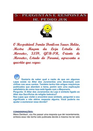 O Respeitável Irmão Denilson Sauer Belão,
Mestre Maçom da Loja Estrela de
Morretes, 3.159, GOB-PR, Oriente de
Morretes, Estado do Paraná, apresenta a
questão que segue:
Gostaria de saber qual a razão de que em algumas
Lojas existe no Altar dos Juramentos uma decoração com
chifres nos seus cantos. Também tenho lido artigos maçônicos
publicados que abordam o tema, porém sem uma explicação
satisfatória de como isso está ligado com a Maçonaria.
Pergunto: O Altar dos Juramentos da Loja é simbolo ligado ao
Altar dos Sacrifícios da religião hebraica?
Nas Lojas que visitei e encontrei esse simbolo, perguntei o seu
significado e não obtive resposta alguma. Você poderia me
ajudar a esclarecer essa dúvida?
CONSIDERAÇÕES:
Mano Denilson, vou lhe passar uma resposta que dei recentemente,
embora essa não tenha sido publicada devido à mesma me ter sido
 