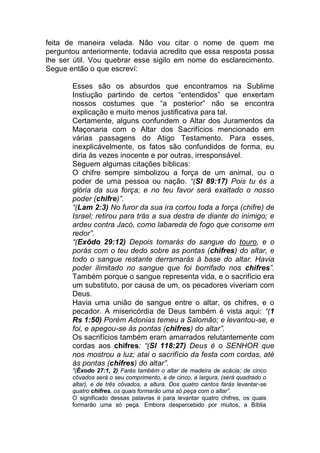 feita de maneira velada. Não vou citar o nome de quem me
perguntou anteriormente, todavia acredito que essa resposta possa
lhe ser útil. Vou quebrar esse sigilo em nome do esclarecimento.
Segue então o que escreví:
Esses são os absurdos que encontramos na Sublime
Instiução partindo de certos “entendidos” que enxertam
nossos costumes que “a posterior” não se encontra
explicação e muito menos justificativa para tal.
Certamente, alguns confundem o Altar dos Juramentos da
Maçonaria com o Altar dos Sacrifícios mencionado em
várias passagens do Atigo Testamento. Para esses,
inexplicávelmente, os fatos são confundidos de forma, eu
diria às vezes inocente e por outras, irresponsável.
Seguem algumas citações bíblicas:
O chifre sempre simbolizou a força de um animal, ou o
poder de uma pessoa ou nação. “(Sl 89:17) Pois tu és a
glória da sua força; e no teu favor será exaltado o nosso
poder (chifre)”.
“(Lam 2:3) No furor da sua ira cortou toda a força (chifre) de
Israel; retirou para trás a sua destra de diante do inimigo; e
ardeu contra Jacó, como labareda de fogo que consome em
redor”.
“(Exôdo 29:12) Depois tomarás do sangue do touro, e o
porás com o teu dedo sobre as pontas (chifres) do altar, e
todo o sangue restante derramarás à base do altar. Havia
poder ilimitado no sangue que foi borrifado nos chifres”.
Também porque o sangue representa vida, e o sacrifício era
um substituto, por causa de um, os pecadores viveriam com
Deus.
Havia uma união de sangue entre o altar, os chifres, e o
pecador. A misericórdia de Deus também é vista aqui: “(1
Rs 1:50) Porém Adonias temeu a Salomão; e levantou-se, e
foi, e apegou-se às pontas (chifres) do altar”.
Os sacrifícios também eram amarrados relutantemente com
cordas aos chifres: “(Sl 118:27) Deus é o SENHOR que
nos mostrou a luz; atai o sacrifício da festa com cordas, até
às pontas (chifres) do altar”.
"(Êxodo 27:1, 2) Farás também o altar de madeira de acácia; de cinco
côvados será o seu comprimento, e de cinco, a largura, (será quadrado o
altar), e de três côvados, a altura. Dos quatro cantos farás levantar-se
quatro chifres, os quais formarão uma só peça com o altar”.
O significado dessas palavras é para levantar quatro chifres, os quais
formarão uma só peça. Embora despercebido por muitos, a Bíblia
 