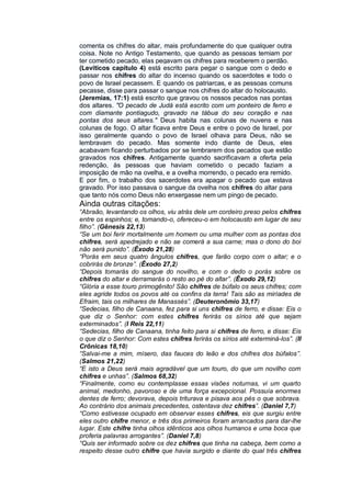 comenta os chifres do altar, mais profundamente do que qualquer outra
coisa. Note no Antigo Testamento, que quando as pessoas temiam por
ter cometido pecado, elas pegavam os chifres para receberem o perdão.
(Levíticos capítulo 4) está escrito para pegar o sangue com o dedo e
passar nos chifres do altar do incenso quando os sacerdotes e todo o
povo de Israel pecassem. E quando os patriarcas, e as pessoas comuns
pecasse, disse para passar o sangue nos chifres do altar do holocausto.
(Jeremias, 17:1) está escrito que gravou os nossos pecados nas pontas
dos altares. "O pecado de Judá está escrito com um ponteiro de ferro e
com diamante pontiagudo, gravado na tábua do seu coração e nas
pontas dos seus altares." Deus habita nas colunas de nuvens e nas
colunas de fogo. O altar ficava entre Deus e entre o povo de Israel, por
isso geralmente quando o povo de Israel olhava para Deus, não se
lembravam do pecado. Mas somente indo diante de Deus, eles
acabavam ficando perturbados por se lembrarem dos pecados que estão
gravados nos chifres. Antigamente quando sacrificavam a oferta pela
redenção, às pessoas que haviam cometido o pecado faziam a
imposição de mão na ovelha, e a ovelha morrendo, o pecado era remido.
E por fim, o trabalho dos sacerdotes era apagar o pecado que estava
gravado. Por isso passava o sangue da ovelha nos chifres do altar para
que tanto nós como Deus não enxergasse nem um pingo de pecado.
Ainda outras citações:
“Abraão, levantando os olhos, viu atrás dele um cordeiro preso pelos chifres
entre os espinhos; e, tomando-o, ofereceu-o em holocausto em lugar de seu
filho”. (Gênesis 22,13)
“Se um boi ferir mortalmente um homem ou uma mulher com as pontas dos
chifres, será apedrejado e não se comerá a sua carne; mas o dono do boi
não será punido”. (Êxodo 21,28)
“Porás em seus quatro ângulos chifres, que farão corpo com o altar; e o
cobrirás de bronze”. (Êxodo 27,2)
“Depois tomarás do sangue do novilho, e com o dedo o porás sobre os
chifres do altar e derramarás o resto ao pé do altar”. (Êxodo 29,12)
“Glória a esse touro primogênito! São chifres de búfalo os seus chifres; com
eles agride todos os povos até os confins da terra! Tais são as miríades de
Efraim, tais os milhares de Manassés”. (Deuteronômio 33,17)
“Sedecias, filho de Canaana, fez para si uns chifres de ferro, e disse: Eis o
que diz o Senhor: com estes chifres ferirás os sírios até que sejam
exterminados”. (I Reis 22,11)
“Sedecias, filho de Canaana, tinha feito para si chifres de ferro, e disse: Eis
o que diz o Senhor: Com estes chifres ferirás os sírios até exterminá-los”. (II
Crônicas 18,10)
“Salvai-me a mim, mísero, das fauces do leão e dos chifres dos búfalos”.
(Salmos 21,22)
“E isto a Deus será mais agradável que um touro, do que um novilho com
chifres e unhas”. (Salmos 68,32)
“Finalmente, como eu contemplasse essas visões noturnas, vi um quarto
animal, medonho, pavoroso e de uma força excepcional. Possuía enormes
dentes de ferro; devorava, depois triturava e pisava aos pés o que sobrava.
Ao contrário dos animais precedentes, ostentava dez chifres”. (Daniel 7,7)
“Como estivesse ocupado em observar esses chifres, eis que surgiu entre
eles outro chifre menor, e três dos primeiros foram arrancados para dar-lhe
lugar. Este chifre tinha olhos idênticos aos olhos humanos e uma boca que
proferia palavras arrogantes”. (Daniel 7,8)
“Quis ser informado sobre os dez chifres que tinha na cabeça, bem como a
respeito desse outro chifre que havia surgido e diante do qual três chifres
 