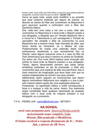 haviam caído, esse chifre que tinha olhos e uma boca que proferia palavras
arrogantes, e parecia maior do que os outros”. (Daniel 7,20)
Como se pode notar, existe certo mistifório e eu acredito
que esse costume proferido por alguns de colocar, ou
decorar os cantos do Altar dos Juramentos na Maçonaria é
puro equívoco quando o confundem com o Altar dos
Sacrifícios bíblico.
Ora, nada tem uma coisa a ver com a outra. Altar dos
Juramentos na Maçonaria é o local onde o Maçom presta a
sua obrigação, a despeito que um Templo Maçônico não é
e nunca foi o Tabernáculo e, por conseguinte o Templo de
Jerusalém. Na verdade o Altar de Juramentos na pura
Maçonaria era a mesma mesa, hoje chamada de altar, que
ficava diante do Venerável, ou o Mestre da Loja.
Posteriormente foi criada uma extensão deste como
conhecemos atualmente e que normalmente fica no
Oriente, salvo alguns costumes como é o caso do Rito de
York (americano) que situa o mesmo no centro do Ocidente.
Por assim ser, fica muito difícil explicar essa invenção dos
chifres no local onde os Maçons prestam a sua obrigação.
Talvez, alguns desavizados pensem que pelas penas
simbólicas proferidas no ato da promissão, o Altar dos
Juramentos seja uma expécie de altar dos sacrifícios. Isso é
mero exercício de imaginação que deve fazer com que os
nossos antepassados se revirem nos seus caixões.
Infelizmente assim seguem as invencionices que fazem
alguns confundirem Maçonaria com religião e o que é pior:
nem mesmo sabem esses dar uma explicação plausível.
Finalizando, no significado bíblico o chifre correspondia à
força e o sangue a vida da carne. Assim, fica realmente
assaz complicado fazer qualquer associação da acepção
bíblica com o local onde os maçons prestam a sua
obrigação, ou o juramento.
T.F.A. - PEDRO JUK - jukirm@hotmail.com - SET/2011
NA DÚVIDA,
envie suas perguntas para jbnews@floripa.com.br
mencionando nome completo, Loja,
Oriente, Rito praticado e Obediência.
O Irmão receberá a resposta diretamente do Ir Pedro
Juk, e através do JB News.
 
