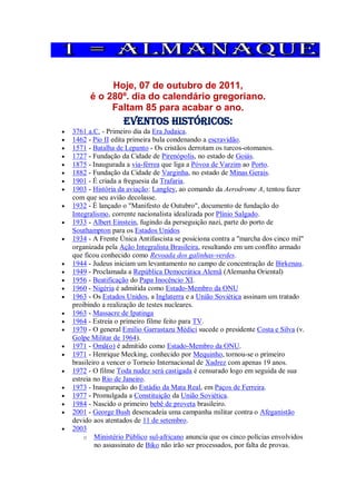 Hoje, 07 de outubro de 2011,
é o 280º. dia do calendário gregoriano.
Faltam 85 para acabar o ano.
Eventos Históricos:
 3761 a.C. - Primeiro dia da Era Judaica.
 1462 - Pio II edita primeira bula condenando a escravidão.
 1571 - Batalha de Lepanto - Os cristãos derrotam os turcos-otomanos.
 1727 - Fundação da Cidade de Pirenópolis, no estado de Goiás.
 1875 - Inaugurada a via-férrea que liga a Póvoa de Varzim ao Porto.
 1882 - Fundação da Cidade de Varginha, no estado de Minas Gerais.
 1901 - É criada a freguesia da Trafaria.
 1903 - História da aviação: Langley, ao comando da Aerodrome A, tentou fazer
com que seu avião decolasse.
 1932 - É lançado o "Manifesto de Outubro", documento de fundação do
Integralismo, corrente nacionalista idealizada por Plínio Salgado.
 1933 - Albert Einstein, fugindo da perseguição nazi, parte do porto de
Southampton para os Estados Unidos
 1934 - A Frente Única Antifascista se posiciona contra a "marcha dos cinco mil"
organizada pela Ação Integralista Brasileira, resultando em um conflito armado
que ficou conhecido como Revoada dos galinhas-verdes.
 1944 - Judeus iniciam um levantamento no campo de concentração de Birkenau.
 1949 - Proclamada a República Democrática Alemã (Alemanha Oriental)
 1956 - Beatificação do Papa Inocêncio XI.
 1960 - Nigéria é admitida como Estado-Membro da ONU
 1963 - Os Estados Unidos, a Inglaterra e a União Soviética assinam um tratado
proibindo a realização de testes nucleares.
 1963 - Massacre de Ipatinga
 1964 - Estreia o primeiro filme feito para TV.
 1970 - O general Emílio Garrastazu Médici sucede o presidente Costa e Silva (v.
Golpe Militar de 1964).
 1971 - Omã(o) é admitido como Estado-Membro da ONU.
 1971 - Henrique Mecking, conhecido por Mequinho, tornou-se o primeiro
brasileiro a vencer o Torneio Internacional de Xadrez com apenas 19 anos.
 1972 - O filme Toda nudez será castigada é censurado logo em seguida de sua
estreia no Rio de Janeiro.
 1973 - Inauguração do Estádio da Mata Real, em Paços de Ferreira.
 1977 - Promulgada a Constituição da União Soviética.
 1984 - Nascido o primeiro bebê de proveta brasileiro.
 2001 - George Bush desencadeia uma campanha militar contra o Afeganistão
devido aos atentados de 11 de setembro.
 2003
o Ministério Público sul-africano anuncia que os cinco polícias envolvidos
no assassinato de Biko não irão ser processados, por falta de provas.
 