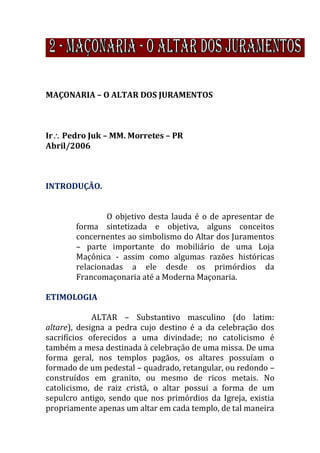MAÇONARIA – O ALTAR DOS JURAMENTOS
Ir Pedro Juk – MM. Morretes – PR
Abril/2006
INTRODUÇÃO.
O objetivo desta lauda é o de apresentar de
forma sintetizada e objetiva, alguns conceitos
concernentes ao simbolismo do Altar dos Juramentos
– parte importante do mobiliário de uma Loja
Maçônica - assim como algumas razões históricas
relacionadas a ele desde os primórdios da
Francomaçonaria até a Moderna Maçonaria.
ETIMOLOGIA
ALTAR – Substantivo masculino (do latim:
altare), designa a pedra cujo destino é a da celebração dos
sacrifícios oferecidos a uma divindade; no catolicismo é
também a mesa destinada à celebração de uma missa. De uma
forma geral, nos templos pagãos, os altares possuíam o
formado de um pedestal – quadrado, retangular, ou redondo –
construídos em granito, ou mesmo de ricos metais. No
catolicismo, de raiz cristã, o altar possui a forma de um
sepulcro antigo, sendo que nos primórdios da Igreja, existia
propriamente apenas um altar em cada templo, de tal maneira
 