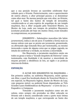que a sua posição levasse ao sacerdote celebrante ficar
voltado para o Oriente. Posteriormente, com o aparecimento
de outros altares, o altar principal passou a se denominar
como altar-mor. Na mesma posição que este altar, no Oriente,
tal qual o Santo dos Santos do templo de Jerusalém,
considerando-se aí uma espécie de arquétipo de um templo
maçônico, fica o Altar ocupado pelo Venerável Mestre, ou
Mestre da Loja, onde nos tempos da primitiva Maçonaria
(costume praticado até hoje em muitos ritos), eram tomados
os compromissos, ou juramentos.
JURAMENTO – Substantivo masculino (do latim:
juramentum), indica o ato de jurar. É também a forma mais ou
menos solene com que se presta um juramento, prometendo,
ou afirmando algo tomando Deus por testemunha, ou mesmo
invocando o nome de alguma coisa que se julgue sagrada, no
intuito de confirmar a verdade, ou mesmo a sinceridade.
Em Maçonaria, o juramento maçônico existe em
todos os graus e toma o “Grande Arquiteto do Universo” como
testemunha, cuja finalidade é de mostrar a sinceridade do
maçom perante a obediência às leis, ao sigilo e as práticas
internas da Ordem.
EXPOSIÇÃO.
O ALTAR DOS JURAMENTOS NA MAÇONARIA –
Em primeira análise, na autêntica Maçonaria, existe apenas
um Altar, o qual fica localizado diante do Venerável Mestre e,
em especial, na Maçonaria Inglesa, diante do Mestre da Loja,
cujo pequeno móvel, ou pedestal ficam depositadas as Três
Grandes Luzes Emblemáticas da Maçonaria – o Livro da Lei, o
Esquadro e o Compasso.
Tomando o juramento maçônico como um ato
solene, estes sempre são prestados no Altar colocado no
Oriente sob o dossel, considerado como a parte mais íntima
de um templo maçônico, o que corresponde ao Santo dos
 