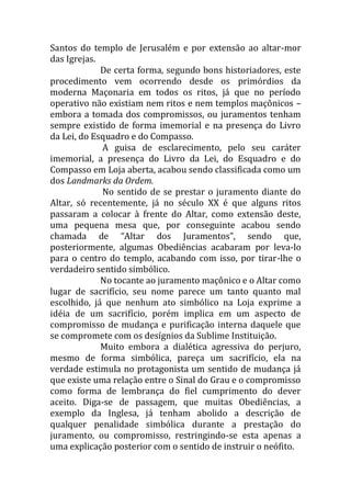 Santos do templo de Jerusalém e por extensão ao altar-mor
das Igrejas.
De certa forma, segundo bons historiadores, este
procedimento vem ocorrendo desde os primórdios da
moderna Maçonaria em todos os ritos, já que no período
operativo não existiam nem ritos e nem templos maçônicos –
embora a tomada dos compromissos, ou juramentos tenham
sempre existido de forma imemorial e na presença do Livro
da Lei, do Esquadro e do Compasso.
A guisa de esclarecimento, pelo seu caráter
imemorial, a presença do Livro da Lei, do Esquadro e do
Compasso em Loja aberta, acabou sendo classificada como um
dos Landmarks da Ordem.
No sentido de se prestar o juramento diante do
Altar, só recentemente, já no século XX é que alguns ritos
passaram a colocar à frente do Altar, como extensão deste,
uma pequena mesa que, por conseguinte acabou sendo
chamada de “Altar dos Juramentos”, sendo que,
posteriormente, algumas Obediências acabaram por leva-lo
para o centro do templo, acabando com isso, por tirar-lhe o
verdadeiro sentido simbólico.
No tocante ao juramento maçônico e o Altar como
lugar de sacrifício, seu nome parece um tanto quanto mal
escolhido, já que nenhum ato simbólico na Loja exprime a
idéia de um sacrifício, porém implica em um aspecto de
compromisso de mudança e purificação interna daquele que
se compromete com os desígnios da Sublime Instituição.
Muito embora a dialética agressiva do perjuro,
mesmo de forma simbólica, pareça um sacrifício, ela na
verdade estimula no protagonista um sentido de mudança já
que existe uma relação entre o Sinal do Grau e o compromisso
como forma de lembrança do fiel cumprimento do dever
aceito. Diga-se de passagem, que muitas Obediências, a
exemplo da Inglesa, já tenham abolido a descrição de
qualquer penalidade simbólica durante a prestação do
juramento, ou compromisso, restringindo-se esta apenas a
uma explicação posterior com o sentido de instruir o neófito.
 