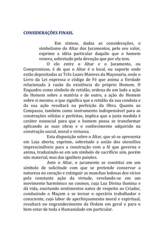 CONSIDERAÇÕES FINAIS.
Em síntese, dadas as considerações, o
simbolismo do Altar dos Juramentos, pelo seu valor,
exprime a idéia particular daquilo que o homem
venera, sobretudo pela devoção que por ela tem.
O elo entre o Altar e o Juramento, ou
Compromisso, é de que o Altar é o local, ou suporte onde
estão depositadas as Três Luzes Maiores da Maçonaria, onde o
Livro da Lei expressa o código de Fé que anima a Verdade
relacionada à razão da existência do próprio Homem. O
Esquadro como símbolo de retidão, ordena de um lado a ação
do Homem sobre a matéria e de outro, a ação do Homem
sobre si mesmo, o que significa que a retidão da sua conduta e
da sua ação resultará na perfeição da Obra. Quanto ao
Compasso, também como instrumento indispensável para as
construções sólidas e perfeitas, implica que a justa medida é
caráter essencial para que o homem possa se transformar
aplicando as suas obras e o conhecimento adquirido na
construção social, moral e virtuosa.
Esta disposição sobre o Altar, que só se apresenta
em Loja aberta, exprime, sobretudo a união dos utensílios
imprescindíveis para a construção com a fé que governa e
anima, traduzindo-se em um símbolo de sacrifício sim, porém
não material, mas das ignóbeis paixões.
Ante o Altar, o juramento se constitui em um
símbolo de solicitude com que se pretende conservar a
natureza no coração e extinguir as manchas lodosas dos vícios
pela constante ação da virtude, revelando-se em um
movimento harmônico no cosmos, cuja Luz Divina ilumina e
dá vida, exortando sentimentos natos de respeito ao Criador,
conduzindo o Maçom a se tornar o operário trabalhador e
consciente, cujo labor de aperfeiçoamento moral e espiritual,
resultará no engrandecimento da Ordem em geral e para o
bem estar de toda a Humanidade em particular.
 