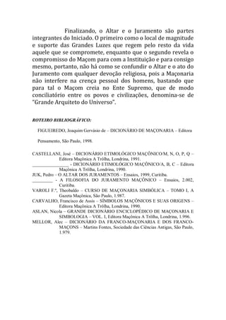 Finalizando, o Altar e o Juramento são partes
integrantes do Iniciado. O primeiro como o local de magnitude
e suporte das Grandes Luzes que regem pelo resto da vida
aquele que se compromete, enquanto que o segundo revela o
compromisso do Maçom para com a Instituição e para consigo
mesmo, portanto, não há como se confundir o Altar e o ato do
Juramento com qualquer devoção religiosa, pois a Maçonaria
não interfere na crença pessoal dos homens, bastando que
para tal o Maçom creia no Ente Supremo, que de modo
conciliatório entre os povos e civilizações, denomina-se de
“Grande Arquiteto do Universo”.
ROTEIRO BIBLIOGRÁFICO:
FIGUEIREDO, Joaquim Gervásio de – DICIONÁRIO DE MAÇONARIA – Editora
Pensamento, São Paulo, 1998.
CASTELLANI, José – DICIONÁRIO ETIMOLÓGICO MAÇÔNICO/M, N, O, P, Q –
Editora Maçônica A Trôlha, Londrina, 1991.
________________ - DICIONÁRIO ETIMOLÓGICO MAÇÔNICO/A, B, C – Editora
Maçônica A Trôlha, Londrina, 1990.
JUK, Pedro – O ALTAR DOS JURAMENTOS – Ensaios, 1999, Curitiba.
_________ - A FILOSOFIA DO JURAMENTO MAÇÔNICO – Ensaios, 2.002,
Curitiba.
VAROLI F.º, Theobaldo – CURSO DE MAÇONARIA SIMBÓLICA – TOMO I, A
Gazeta Maçônica, São Paulo, 1.987.
CARVALHO, Francisco de Assis – SÍMBOLOS MAÇÔNICOS E SUAS ORIGENS –
Editora Maçônica A Trôlha, Londrina, 1990.
ASLAN, Nicola – GRANDE DICIONÁRIO ENCICLOPÉDICO DE MAÇONARIA E
SIMBOLOGIA – VOL. I, Editora Maçônica A Trôlha, Londrina, 1.996.
MELLOR, Alec – DICIONÁRIO DA FRANCO-MAÇONARIA E DOS FRANCO-
MAÇONS – Martins Fontes, Sociedade das Ciências Antigas, São Paulo,
1.979.
 