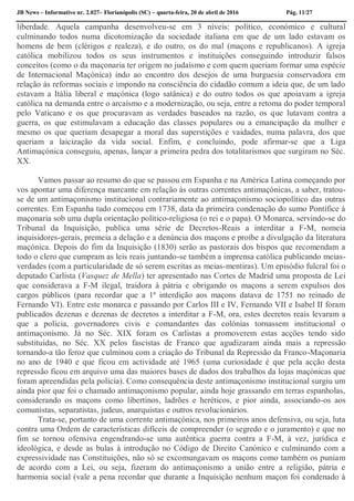 JB News – Informativo nr. 2.027– Florianópolis (SC) – quarta-feira, 20 de abril de 2016 Pág. 11/27
liberdade. Aquela campanha desenvolveu-se em 3 níveis: político, económico e cultural
culminando todos numa dicotomização da sociedade italiana em que de um lado estavam os
homens de bem (clérigos e realeza), e do outro, os do mal (maçons e republicanos). A igreja
católica mobilizou todos os seus instrumentos e instituições conseguindo introduzir falsos
conceitos (como o da maçonaria ter origem no judaísmo e com quem queriam formar uma espécie
de Internacional Maçónica) indo ao encontro dos desejos de uma burguesia conservadora em
relação às reformas sociais e impondo na consciência do cidadão comum a ideia que, de um lado
estavam a Itália liberal e maçónica (logo satânica) e do outro todos os que apoiavam a igreja
católica na demanda entre o arcaísmo e a modernização, ou seja, entre a retoma do poder temporal
pelo Vaticano e os que procuravam as verdades baseados na razão, os que lutavam contra a
guerra, os que estimulavam a educação das classes populares ou a emancipação da mulher e
mesmo os que queriam desapegar a moral das superstições e vaidades, numa palavra, dos que
queriam a laicização da vida social. Enfim, e concluindo, pode afirmar-se que a Liga
Antimaçónica conseguiu, apenas, lançar a primeira pedra dos totalitarismos que surgiram no Séc.
XX.
Vamos passar ao resumo do que se passou em Espanha e na América Latina começando por
vos apontar uma diferença marcante em relação às outras correntes antimaçónicas, a saber, tratou-
se de um antimaçonismo institucional contrariamente ao antimaçonismo sociopolítico das outras
correntes. Em Espanha tudo começou em 1738, data da primeira condenação do sumo Pontífice à
maçonaria sob uma dupla orientação político-religiosa (o rei e o papa). O Monarca, servindo-se do
Tribunal da Inquisição, publica uma série de Decretos-Reais a interditar a F-M, nomeia
inquisidores-gerais, premeia a delação e a denúncia dos maçons e proíbe a divulgação da literatura
maçónica. Depois do fim da Inquisição (1830) serão as pastorais dos bispos que recomendam a
todo o clero que cumpram as leis reais juntando-se também a imprensa católica publicando meias-
verdades (com a particularidade de só serem escritas as meias-mentiras). Um episódio fulcral foi o
deputado Carlista (Vasquez de Mella) ter apresentado nas Cortes de Madrid uma proposta de Lei
que considerava a F-M ilegal, traidora à pátria e obrigando os maçons a serem expulsos dos
cargos públicos (para recordar que a 1ª interdição aos maçons datava de 1751 no reinado de
Fernando VI). Entre este monarca e passando por Carlos III e IV, Fernando VII e Isabel II foram
publicados dezenas e dezenas de decretos a interditar a F-M, ora, estes decretos reais levaram a
que a polícia, governadores civis e comandantes das colónias tornassem institucional o
antimaçonismo. Já no Séc. XIX foram os Carlistas a promoverem estas acções tendo sido
substituídas, no Séc. XX pelos fascistas de Franco que agudizaram ainda mais a repressão
tornando-a tão feroz que culminou com a criação do Tribunal da Repressão da Franco-Maçonaria
no ano de 1940 e que ficou em actividade até 1965 (uma curiosidade é que pela acção desta
repressão ficou em arquivo uma das maiores bases de dados dos trabalhos da lojas maçónicas que
foram apreendidas pela polícia). Como consequência deste antimaçonismo institucional surgiu um
ainda pior que foi o chamado antimaçonismo popular, ainda hoje grassando em terras espanholas,
considerando os maçons como libertinos, ladrões e heréticos, e pior ainda, associando-os aos
comunistas, separatistas, judeus, anarquistas e outros revolucionários.
Trata-se, portanto de uma corrente antimaçónica, nos primeiros anos defensiva, ou seja, luta
contra uma Ordem de características difíceis de compreender (o segredo e o juramento) e que no
fim se tornou ofensiva engendrando-se uma autêntica guerra contra a F-M, à vez, jurídica e
ideológica, e desde as bulas à introdução no Código de Direito Canónico e culminando com a
expressividade nas Constituições, não só se excomungavam os maçons como também os puniam
de acordo com a Lei, ou seja, fizeram do antimaçonismo a união entre a religião, pátria e
harmonia social (vale a pena recordar que durante a Inquisição nenhum maçon foi condenado à
 