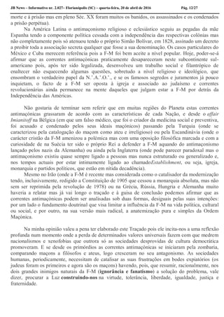 JB News – Informativo nr. 2.027– Florianópolis (SC) – quarta-feira, 20 de abril de 2016 Pág. 12/27
morte e à prisão mas em pleno Séc. XX foram muitos os banidos, os assassinados e os condenados
a prisão perpétua).
Na América Latina o antimaçonismo religioso e eclesiástico seguiu as pegadas da mãe
Espanha tendo a componente política cessada com a independência das respectivas colónias mas
não completamente pois só atenuou tendo o próprio Simão Bolívar, em 1828, assinado um decreto
a proibir toda a associação secreta qualquer que fosse a sua denominação. Os casos particulares do
México e Cuba merecem referência pois a F-M foi bem aceite a nível popular. Hoje, poder-se-á
afirmar que as correntes antimaçónicas praticamente desapareceram neste subcontinente sul-
americano pois, após ter sido legalizada, desenvolveu um trabalho social e filantrópico de
enaltecer não esquecendo algumas questões, sobretudo a nível religioso e ideológico, que
ensombram o verdadeiro papel da N.’.A.’.O.’., e se os famosos segredos e juramentos já pouco
inquietam, o facto de a F-M ser oposta à igreja e associado ao judaísmo e correntes
revolucionárias ainda permanece na mente daqueles que julgam estar a F-M por detrás da
Independência das Américas.
Não gostaria de terminar sem referir que em muitas regiões do Planeta estas correntes
antimaçónicas grassaram de acordo com as características de cada Nação, e desde o affair
Imianitoff na Bélgica (em que um falso médico, que foi o criador da medicina social e preventiva,
foi acusado e condenado pelos seus ideais maçónicos) passando pela Turquia (onde se
caracterizou pela catalogação do maçom como ateu e irreligioso) ou pela Escandinávia (onde o
carácter cristão da F-M amenizou a polémica mas com uma oposição filosófica marcada e com a
curiosidade de na Suécia ter sido o próprio Rei a defender a F-M aquando do antimaçonismo
lançado pelos nazis da Alemanha) ou ainda pela Inglaterra (onde pode parecer paradoxal mas o
antimaçonismo existiu quase sempre ligado a pessoas mas nunca estruturado ou generalizado e,
nos tempos actuais por estar intimamente ligado ao chamadoEstablishment, ou seja, igreja,
monarquia e partidos políticos, que estão em nítida decadência).
Mesmo no Irão (onde a F-M é recente mas considerada como o catalisador da modernização
tendo, inclusivamente, redigido a Constituição de 1905 que cessou a monarquia absoluta, mas não
sem ser reprimida pela revolução de 1978) ou na Grécia, Rússia, Hungria e Alemanha muito
haveria a relatar mas já vai longo o traçado e à guisa de conclusão podemos afirmar que as
correntes antimaçónicas podem ser analisadas sob duas formas, desiguais pelas suas intenções:
por um lado o fundamento doutrinal que visa limitar a influência da F-M na vida política, cultural
ou social, e por outro, na sua versão mais radical, a anatemização pura e simples da Ordem
Maçónica.
Na minha opinião valeu a pena ter elaborado este Traçado pois ele incita-nos a uma reflexão
profunda num momento onde a perda de determinados valores universais fazem com que medrem
nacionalismos e xenofobias que outrora só as sociedades desprovidas de cultura democrática
promoveram. E se desde os primórdios as correntes antimaçónicas se iniciaram pela zombaria,
comparando maçons a filósofos e ateus, logo cresceram no seu antagonismo. As sociedades
humanas, periodicamente, necessitam de catalisar as suas frustrações em bodes expiatórios (os
judeus foram os primeiros e agora são os maçons) havendo, pois, que resumir, racionalmente, nos
dois grandes inimigos naturais da F-M (ignorância e fanatismo) a solução do problema, vale
dizer, procurar a Luz construindo-nos na virtude, tolerância, liberdade, igualdade, justiça e
fraternidade.
 