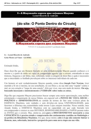 JB News – Informativo nr. 2.027– Florianópolis (SC) – quarta-feira, 20 de abril de 2016 Pág. 13/27
(do site: O Ponto Dentro do Círculo)
Seu espaço para estudos e pesquisas
A Maçonaria espera que sejamos Maçons!
Publicado em 21 de janeiro de 2016por Luiz Marcelo Viegas
Ir Leonel Ricardo de Andrade
Grão-Mestre ad Vitam – GLMMG
Estimado Irmão,
Ouso dizer-lhe que um Homem Iniciado só será verdadeiramente Maçom quando conhecer a si
mesmo e, a partir de então ser capaz de compreender aqueles que o cercam, entendendo as suas
tristezas, fraquezas e até faltas, mas, sobretudo, tendo a coragem de dizer-lhes o quão é necessário
que a sinceridade e a lealdade prevaleçam sobre os interesses individuais de cada um.
Um homem só será verdadeiramente Maçom quando, como disse Joseph Fort Newton, tiver
mantido a fé em si mesmo, no seu semelhante, no seu Deus e, na sua mão uma “espada” contra o
mal, no seu coração o “toque de uma canção”, feliz por viver, mas sem medo de morrer. Ou seja,
buscando incessante e insistentemente a VERDADE sobre todas as coisas.
Digo-lhe que enquanto Maçons precisamos buscar sempre uma maior aproximação, uma melhor
estruturação e organização de nossa Ordem, em especial sob o PONTO DE VISTA SÓCIO –
POLÍTICO e ADMINISTRATIVO, no sentido de termos de fato uma vivência plena da
ESSÊNCIA Maçônica, sem vaidades e sem divisões em nossa UNIVERSALIDADE, para
fazermos a diferença nas comunidades onde nossas Lojas estejam inseridas. Nesse sentido, meu
Amado Irmão, a ESSÊNCIA Maçônica está na capacidade em que cada Iniciado tem
em compreender e exercer os seus DEVERES, RESPONSABILIDADES e PAPÉIS perante todos
os ENTES que o cercam. Mas, atente-se, pois para o DISCERNIMENTO necessário a essa
CONSCIÊNCIA é preciso estudo e compreensão dos ensinamentos contidos na Simbologia e
na prática da Ritualística Maçônica. Eis que, nesse mister, cabe à Loja não somente Iniciar o
Homem, mas, sobretudo, instruí-lo e prepará-lo para uma nova etapa em sua vida.
5 – A Maçonaria espera que sejamos Maçons
Leonel Ricardo de Andrade
 