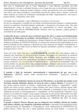 JB News – Informativo nr. 2.027– Florianópolis (SC) – quarta-feira, 20 de abril de 2016 Pág. 14/27
Dito isso, é fundamental que as Lojas Maçônicas e seus Obreiros percebam um fato
inquestionável: o de que a sociedade humana vem ao longo dos anos se envolvendo em inúmeras
necessidades banais, criadas por mentes vaidosas e vazias, que perdeu de vista a sua realidade e as
suas raízes, para uma assustadora e avassaladora inversão de valores éticos e morais, a ponto de
afetar inclusive os valores de instituições consideradas até então “inquestionáveis”, tais como a
própria família, a Maçonaria, entre outras.
Você pode estar a perguntar: o quê a Maçonaria e eu temos a ver com isso?
Ou nós nos adequamos à realidade de um mundo extraordinariamente dinâmico e espantosamente
instável ou estaremos irremediavelmente condenados a desaparecer em poucos anos. Não pelo
fechamento das portas de nossos Templos ou encerramentos de nossas atividades, mas,
simplesmente, por falta de CREDIBILIDADE. Primeiro entre nós mesmos e depois perante a
sociedade de um modo geral.
Lembro-lhe de que a razão de nossa existência nunca foi, não é, e nunca será fundamentada
na prática da filantropia, da caridade e da beneficência. Ou a Maçonaria, através das LOJAS
MAÇÔNICAS, se empenha em transformar o Homem Maçom em um LÍDER capaz de promover
mudanças profundas no ESTRATO SOCIAL ou seremos tão somente meros expectadores de uma
história recheada de fatos negativos e deletérios aos reais interesses de cidadão e trabalhadores, a
exemplo do que vem sendo escrito no Brasil de hoje por autoridades e políticos corruptos e sem
princípios éticos e morais.
É por isso e por muito mais que a nossa participação na sociedade deve estar ligada a todas as
situações que interferem no desenvolvimento humano. Precisamos ter consciência do potencial
universal e divino da Sublime Ordem Maçônica, pois nenhuma outra organização possui a
estrutura humana que ela tem: quem abriga em seu seio tamanha diversidade de homens (etnias,
crenças, profissões, etc.), na busca de um objetivo comum – a evolução da humanidade? Mas, na
mesma medida em que possuímos uma estrutura invejável, adotamos uma postura acomodada e
isenta de ações efetivas e concretas para melhorarmos os ambientes aos quais pertencemos e ou
frequentamos. Por exemplo:
É gritante a falta de instrução, conscientização e conhecimento do que vem a ser
Maçonaria – REPITO: muitos ainda consideram-na filantrópica. “Arrepia-me tamanha
ignorância”;
As nossas Sessões Ordinárias duram em torno de 120 minutos e os períodos de estudos ou de
instrução, quando utilizados, duram em torno de cinco a quinze minutos. É lamentável ver
que muitos querem encurtar as Sessões, simplesmente para ampliar a “segundinha”, sempre
regada com muita cerveja, cachaça e outros produtos não menos etílicos. Quando algum irmão
mais interessado tenta apresentar um trabalho mais elaborado, a reclamação é certa, vai atrasar o
andamento da sessão e, consequentemente a “segundinha” vai ficar prejudicada. Perguntas: como
instruir-se em tempo tão exíguo? Como esgotar a discussão de um assunto interessante em tempo
tão curto? Como a Diretoria de uma Loja pode propor uma ORDEM DO DIA que seja de fato
produtiva e edificante? Aliás, o que temos discutido nas “ORDENS DO DIA” de nossas
Reuniões?
É grande o número Mestres Maçons que, ao atingirem essa condição, deixam de estudar,
pois acham, coitados, que atingiram a plenitude maçônica e, pensando assim prejudicam muito
o desenvolvimento de Aprendizes e Companheiros, razão fundamental de EXISTÊNCIA do
próprio Mestre. Talvez seja este o maior problema interno de nossa Ordem – o excesso de
 