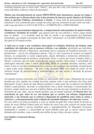 JB News – Informativo nr. 2.027– Florianópolis (SC) – quarta-feira, 20 de abril de 2016 Pág. 15/27
confiança daqueles que se vêem como ”líderes”, mas que não o são e tão somente se comportam
como indivíduos vaidosos e cheios de presunção;
Muitos, por desconhecimento de nossos PRINCÍPIOS mais elementares, param no tempo e
não aceitam que se discuta dentro das Lojas assuntos de interesse geral, inclusive da Ordem,
como as questões Políticas, Econômicas e Sociais. A nossa falta de posicionamento político
contribuiu e tem contribuído para o estado de coisas que ora assistimos no país como um todo –
onde o que prevalece é a FALTA DE ÉTICA, a CORRUPÇÃO e a IMPUNIDADE;
Quantas vezes presenciamos impassíveis, o comportamento anti-maçônico de muitos Irmãos,
verdadeiros “profanos de avental”, que querem fazer de seus defeitos e vícios, regras morais
para os demais – é o resultado final da falta de estudo e de conhecimento dos Princípios
elementares, que aliados à presunção do falso saber “entronizam” os FALSOS LÍDERES acerca
dos quais já fiz menção acima;
A tudo isso se soma a um verdadeiro desrespeito às tradições históricas da Ordem, onde
candidatos são indicados sem os menores critérios e ou cuidados, permitindo que indivíduos
sem princípios utilizem a Maçonaria, unicamente para a conquista de benefícios pessoais e ou
profissionais – isto já nos enfraqueceu demais. Veja só: sob o pretexto de sermos em pequeno
número, se comparados a outras organizações, alguns defendem e promovem abertamente a
iniciação indiscriminada de profanos, propiciando assim, o acesso aos nossos Templos, Ritos e
Rituais, à pessoas que em nada engrandecerão nossas colunas. Sem contar a enormidade de
publicações indevidas sobre a ordem em revistas, livros de qualidade duvidosa, Internet, entre
outros. Como se isso fosse fundamental para estarmos mais próximos da sociedade, tal qual fazem
e agem certas seitas religiosas – há anos venho alertando sobre este estado de coisas. Já fui
inclusive taxado de preconceituoso e antidemocrático, por não aceitar a iniciação de pessoas
“oportunistas”.
Até quando seremos coniventes com Irmãos se lamentando sobre o que a Maçonaria fez ou está
fazendo por eles, quando em verdade deveriam analisar sobre o que poderiam eles fazer pela
Maçonaria? Já que é dever de todo Maçom conhecer e saber quais são os objetivos da Sublime
Ordem a qual pertence, devendo se comprometer com a plena realização e concretização dos
mesmos, sempre atento aos seus atos e hábitos diários, pois são eles que constroem ou destroem o
desenrolar de suas vidas, seja no mundo profano, seja no mundo maçônico. O Maçom deve ter
consciência de que, antes de ser um homem que se envolve em relações simplesmente
materiais, é um elemento que se colocou à disposição do equilíbrio entre todas as coisas e
criaturas, e, consequentemente pela evolução da sociedade humana e de tudo que a cerca.
Por esse motivo me dirijo novamente a você, no sentido de pedir-lhe: nunca deixe de discutir os
rumos de nossa Sublime Ordem junto aos irmãos de vossa Loja, pois existem em nossas bases
homens que podem e devem contribuir para o engrandecimento da Maçonaria Universal,
despertando a vontade e a necessidade de muito trabalho para que as nossas marcas sejam
deixadas pelo caminho, e que o amanhã seja melhor do que o hoje e do que o ontem.
Um Tríplice e Fraternal Abraço,
Leonel
 