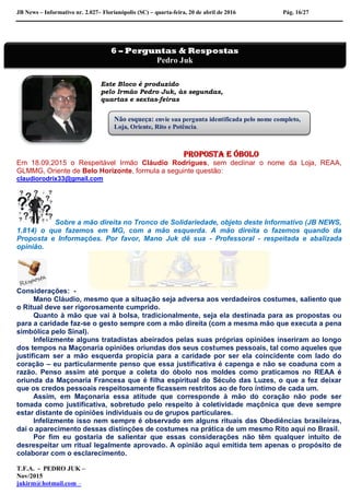 JB News – Informativo nr. 2.027– Florianópolis (SC) – quarta-feira, 20 de abril de 2016 Pág. 16/27
Este Bloco é produzido
pelo Irmão Pedro Juk, às segundas,
quartas e sextas-feiras
Proposta e óbolo
Em 18.09.2015 o Respeitável Irmão Cláudio Rodrigues, sem declinar o nome da Loja, REAA,
GLMMG, Oriente de Belo Horizonte, formula a seguinte questão:
claudiorodrix33@gmail.com
Sobre a mão direita no Tronco de Solidariedade, objeto deste Informativo (JB NEWS,
1.814) o que fazemos em MG, com a mão esquerda. A mão direita o fazemos quando da
Proposta e Informações. Por favor, Mano Juk dê sua - Professoral - respeitada e abalizada
opinião.
Considerações: -
Mano Cláudio, mesmo que a situação seja adversa aos verdadeiros costumes, saliento que
o Ritual deve ser rigorosamente cumprido.
Quanto à mão que vai à bolsa, tradicionalmente, seja ela destinada para as propostas ou
para a caridade faz-se o gesto sempre com a mão direita (com a mesma mão que executa a pena
simbólica pelo Sinal).
Infelizmente alguns tratadistas abeirados pelas suas próprias opiniões inseriram ao longo
dos tempos na Maçonaria opiniões oriundas dos seus costumes pessoais, tal como aqueles que
justificam ser a mão esquerda propícia para a caridade por ser ela coincidente com lado do
coração – eu particularmente penso que essa justificativa é capenga e não se coaduna com a
razão. Penso assim até porque a coleta do óbolo nos moldes como praticamos no REAA é
oriunda da Maçonaria Francesa que é filha espiritual do Século das Luzes, o que a fez deixar
que os credos pessoais respeitosamente ficassem restritos ao de foro íntimo de cada um.
Assim, em Maçonaria essa atitude que corresponde à mão do coração não pode ser
tomada como justificativa, sobretudo pelo respeito à coletividade maçônica que deve sempre
estar distante de opiniões individuais ou de grupos particulares.
Infelizmente isso nem sempre é observado em alguns rituais das Obediências brasileiras,
daí o aparecimento dessas distinções de costumes na prática de um mesmo Rito aqui no Brasil.
Por fim eu gostaria de salientar que essas considerações não têm qualquer intuito de
desrespeitar um ritual legalmente aprovado. A opinião aqui emitida tem apenas o propósito de
colaborar com o esclarecimento.
T.F.A. - PEDRO JUK –
Nov/2015
jukirm@hotmail.com –
6 – Perguntas & Respostas
Pedro Juk
Não esqueça: envie sua pergunta identificada pelo nome completo,
Loja, Oriente, Rito e Potência.
 