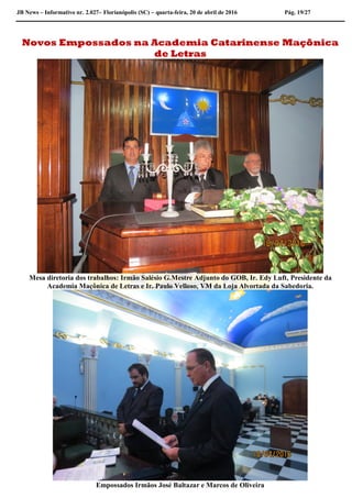 JB News – Informativo nr. 2.027– Florianópolis (SC) – quarta-feira, 20 de abril de 2016 Pág. 19/27
Novos Empossados na Academia Catarinense Maçônica
de Letras
Mesa diretoria dos trabalhos: Irmão Salésio G.Mestre Adjunto do GOB, Ir. Edy Luft, Presidente da
Academia Maçônica de Letras e Ir. Paulo Velloso, VM da Loja Alvortada da Sabedoria.
Empossados Irmãos José Baltazar e Marcos de Oliveira
 