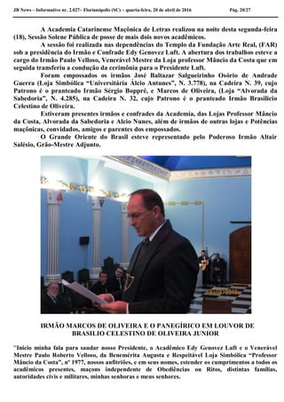 JB News – Informativo nr. 2.027– Florianópolis (SC) – quarta-feira, 20 de abril de 2016 Pág. 20/27
A Academia Catarinense Maçônica de Letras realizou na noite desta segunda-feira
(18), Sessão Solene Pública de posse de mais dois novos acadêmicos.
A sessão foi realizada nas dependências do Templo da Fundação Arte Real, (FAR)
sob a presidência do Irmão e Confrade Edy Genovez Luft. A abertura dos trabalhos esteve a
cargo do Irmão Paulo Velloso, Venerável Mestre da Loja professor Mâncio da Costa que em
seguida transferiu a condução da cerimônia para o Presidente Luft.
Foram empossados os irmãos José Baltazar Salgueirinho Osório de Andrade
Guerra (Loja Simbólica “Universitária Álcio Antunes”, N. 3.778), na Cadeira N. 39, cujo
Patrono é o pranteado Irmão Sérgio Boppré, e Marcos de Oliveira, (Loja “Alvorada da
Sabedoria”, N. 4.285), na Cadeira N. 32, cujo Patrono é o pranteado Irmão Brasilicio
Celestino de Oliveira.
Estiveram presentes irmãos e confrades da Academia, das Lojas Professor Mâncio
da Costa, Alvorada da Sabedoria e Alcio Nunes, além de irmãos de outras lojas e Potências
maçônicas, convidados, amigos e parentes dos empossados.
O Grande Oriente do Brasil esteve representado pelo Poderoso Irmão Altair
Salésio, Grão-Mestre Adjunto.
IRMÃO MARCOS DE OLIVEIRA E O PANEGÍRICO EM LOUVOR DE
BRASILIO CELESTINO DE OLIVEIRA JUNIOR
“Inicio minha fala para saudar nosso Presidente, o Acadêmico Edy Genovez Luft e o Venerável
Mestre Paulo Roberto Velloso, da Benemérita Augusta e Respeitável Loja Simbólica “Professor
Mâncio da Costa”, nº 1977, nossos anfitriões, e em seus nomes, estender os cumprimentos a todos os
acadêmicos presentes, maçons independente de Obediências ou Ritos, distintas famílias,
autoridades civis e militares, minhas senhoras e meus senhores.
 
