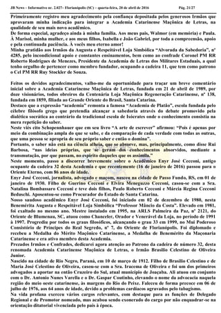 JB News – Informativo nr. 2.027– Florianópolis (SC) – quarta-feira, 20 de abril de 2016 Pág. 21/27
Primeiramente registro meu agradecimento pela confiança depositada pelos generosos Irmãos que
aprovaram minha indicação para integrar a Academia Catarinense Maçônica de Letras, na
qualidade de seu mais novo acadêmico.
De forma especial, agradeço ainda à minha família. Aos meus pais, Walmor (em memória) e Paula.
À Marisol, minha mulher, e aos meus filhos, Isabella e João Gabriel, por toda a compreensão, apoio
e pela continuada paciência. À vocês meu eterno amor!
Minha gratidão aos Irmãos da Augusta e Respeitável Loja Simbólica “Alvorada da Sabedoria”, nº
4285, pelo incondicional apoio e constantes ensinamentos, bem como ao confrade Coronel PM RR
Roberto Rodrigues de Menezes, Presidente da Academia de Letras dos Militares Estaduais, a qual
tenho orgulho de pertencer como membro fundador, ocupando a cadeira 11, que tem como patrono
o Cel PM RR Ruy Stockler de Souza.
Feitos os devidos agradecimentos, valho-me da oportunidade para traçar um breve comentário
inicial sobre a Academia Catarinense Maçônica de Letras, fundada em 21 de abril de 1989, por
doze visionários, todos obreiros da Centenária Loja Maçônica Regeneração Catarinense, nº 138,
fundada em 1859, filiada ao Grande Oriente do Brasil, Santa Catarina.
Destaco que a expressão “academia” remonta a famosa “Academia de Platão”, escola fundada pelo
célebre filósofo grego que pretendia alcançar a sabedoria através do debate promovido pela
dialética socrática ao contrário da tradicional escola de Isócrates onde o conhecimento consistia na
mera repetição do saber.
Neste viés cito Schopennhauer que em seu livro “A arte de escrever” afirmou: “Pois é apenas por
meio da combinação ampla do que se sabe, e da comparação de cada verdade com todas as outras,
que uma pessoa se apropria de seu próprio saber e então o domina”.
Portanto, o saber não está na ciência alheia, que se absorve, mas, principalmente, como disse Rui
Barbosa, “nas ideias próprias, que se geram dos conhecimentos absorvidos, mediante a
transmutação, por que passam, no espírito daqueles que os assimila.”
Neste momento, passo a discorrer brevemente sobre o Acadêmico Enyr José Cecconi, antigo
ocupante da cadeira 32 desta Academia e que recentemente (16 de janeiro de 2016) passou para o
Oriente Eterno, com 86 anos de idade.
Enyr José Cecconi, jornalista, advogado e maçom, nasceu na cidade de Passo Fundo, RS, em 01 de
janeiro de 1930. Filho de Guerino Cecconi e Elvira Meneguzzo Cecconi, casou-se com a Sra.
Natalina Bombassaro Cecconi e teve dois filhos, Paulo Roberto Cecconi e Márcia Regina Cecconi
Beduschi. Aposentou-se como Procurador do Estado de Santa Catarina.
Nosso saudoso acadêmico Enyr José Cecconi, foi iniciado em 02 de dezembro de 1980, nesta
Benemérita Augusta e Respeitável Loja Simbólica “Professor Mâncio da Costa”. Elevado em 1981,
foi exaltado no mesmo ano. Mestre instalado em 1995, na ARLS Palmeira da Paz, nº 2121, do
Oriente de Blumenau, SC, atuou como Chanceler, Orador e Venerável da Loja, no período de 1991
à 1997. Progrediu por todos os graus filosóficos, alcançando o grau 33 em 1999, no Mui Poderoso
Consistório de Príncipes do Real Segredo, nº 7, do Oriente de Florianópolis. Foi diplomado e
recebeu a Medalha do Mérito Maçônico Catarinense, a Medalha de Benemérito da Maçonaria
Catarinense e era ativo membro desta Academia.
Prezados Irmãos e Confrades, dedicarei agora atenção ao Patrono da cadeira de número 32, desta
renomada Academia Catarinense Maçônica de Letras, o Irmão Brasilio Celestino de Oliveira
Junior.
Nascido na cidade de Rio Negro, Paraná, em 10 de março de 1912. Filho de Brasilio Celestino e de
Maria José Celestino de Oliveira, casou-se com a Sra. Iracema de Oliveira e foi um dos primeiros
advogados a aportar na então Cruzeiro do Sul, atual município de Joaçaba. Ali atuou em conjunto
com o Dr. Antonio Nunes Varella e o Dr. Gaspar Coutinho, elevando o nome da advocacia naquela
região do meio oeste catarinense, às margens do Rio do Peixe. Faleceu de forma precoce em 06 de
julho de 1976, aos 64 anos de idade, devido a problemas cardíacos agravados pelo tabagismo.
Na vida profana exerceu vários cargos relevantes, com destaque para as funções de Delegado
Regional e de Promotor nomeado, mas acabou sendo exonerado do cargo por não enquadrar-se na
orientação ditatorial vivenciada pelo país à época.
 