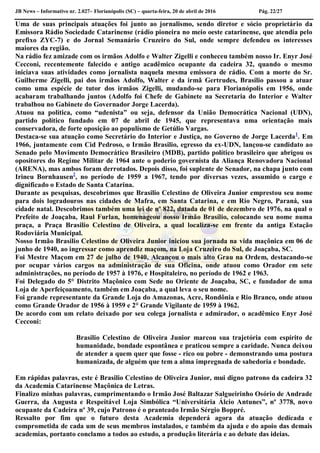 JB News – Informativo nr. 2.027– Florianópolis (SC) – quarta-feira, 20 de abril de 2016 Pág. 22/27
Uma de suas principais atuações foi junto ao jornalismo, sendo diretor e sócio proprietário da
Emissora Rádio Sociedade Catarinense (rádio pioneira no meio oeste catarinense, que atendia pelo
prefixo ZYC-7) e do Jornal Semanário Cruzeiro do Sul, onde sempre defendeu os interesses
maiores da região.
Na rádio fez amizade com os irmãos Adolfo e Walter Zigelli e conheceu também nosso Ir. Enyr José
Cecconi, recentemente falecido e antigo acadêmico ocupante da cadeira 32, quando o mesmo
iniciava suas atividades como jornalista naquela mesma emissora de rádio. Com a morte do Sr.
Guilherme Zigelli, pai dos irmãos Adolfo, Walter e da irmã Gertrudes, Brasilio passou a atuar
como uma espécie de tutor dos irmãos Zigelli, mudando-se para Florianópolis em 1956, onde
acabaram trabalhando juntos (Adolfo foi Chefe de Gabinete na Secretaria do Interior e Walter
trabalhou no Gabinete do Governador Jorge Lacerda).
Atuou na política, como “udenista” ou seja, defensor da União Democrática Nacional (UDN),
partido político fundado em 07 de abril de 1945, que representava uma orientação mais
conservadora, de forte oposição ao populismo de Getúlio Vargas.
Destaca-se sua atuação como Secretário do Interior e Justiça, no Governo de Jorge Lacerda1
. Em
1966, juntamente com Cid Pedroso, o Irmão Brasilio, egresso da ex-UDN, lançou-se candidato ao
Senado pelo Movimento Democrático Brasileiro (MDB), partido político brasileiro que abrigou os
opositores do Regime Militar de 1964 ante o poderio governista da Aliança Renovadora Nacional
(ARENA), mas ambos foram derrotados. Depois disso, foi suplente de Senador, na chapa junto com
Irineu Bornhausen2
, no período de 1959 a 1967, tendo por diversas vezes, assumido o cargo e
dignificado o Estado de Santa Catarina.
Durante as pesquisas, descobrimos que Brasilio Celestino de Oliveira Junior emprestou seu nome
para dois logradouros nas cidades de Mafra, em Santa Catarina, e em Rio Negro, Paraná, sua
cidade natal. Descobrimos também uma lei de nº 822, datada de 01 de dezembro de 1976, na qual o
Prefeito de Joaçaba, Raul Furlan, homenageou nosso Irmão Brasílio, colocando seu nome numa
praça, a Praça Brasilio Celestino de Oliveira, a qual localiza-se em frente da antiga Estação
Rodoviária Municipal.
Nosso Irmão Brasilio Celestino de Oliveira Junior iniciou sua jornada na vida maçônica em 06 de
junho de 1940, ao ingressar como aprendiz maçom, na Loja Cruzeiro do Sul, de Joaçaba, SC.
Foi Mestre Maçom em 27 de julho de 1940. Alcançou o mais alto Grau na Ordem, destacando-se
por ocupar vários cargos na administração de sua Oficina, onde atuou como Orador em sete
administrações, no período de 1957 à 1976, e Hospitaleiro, no período de 1962 e 1963.
Foi Delegado do 5° Distrito Maçônico com Sede no Oriente de Joaçaba, SC, e fundador de uma
Loja de Aperfeiçoamento, também em Joaçaba, a qual leva o seu nome.
Foi grande representante da Grande Loja do Amazonas, Acre, Rondônia e Rio Branco, onde atuou
como Grande Orador de 1956 à 1959 e 2° Grande Vigilante de 1959 à 1962.
De acordo com um relato deixado por seu colega jornalista e admirador, o acadêmico Enyr José
Cecconi:
Brasilio Celestino de Oliveira Junior marcou sua trajetória com espírito de
humanidade, bondade espontânea e praticou sempre a caridade. Nunca deixou
de atender a quem quer que fosse - rico ou pobre - demonstrando uma postura
humanizada, de alguém que tem a alma impregnada de sabedoria e bondade.
Em rápidas palavras, este é Brasilio Celestino de Oliveira Junior, mui digno patrono da cadeira 32
da Academia Catarinense Maçônica de Letras.
Finalizo minhas palavras, cumprimentando o Irmão José Baltazar Salgueirinho Osório de Andrade
Guerra, da Augusta e Respeitável Loja Simbólica “Universitária Álcio Antunes”, nº 3778, novo
ocupante da Cadeira nº 39, cujo Patrono é o pranteado Irmão Sérgio Boppré.
Ressalto por fim que o futuro desta Academia dependerá agora da atuação dedicada e
comprometida de cada um de seus membros instalados, e também da ajuda e do apoio das demais
academias, portanto conclamo a todos ao estudo, a produção literária e ao debate das ideias.
 