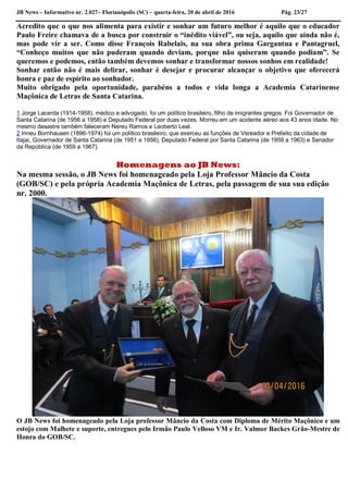 JB News – Informativo nr. 2.027– Florianópolis (SC) – quarta-feira, 20 de abril de 2016 Pág. 23/27
Acredito que o que nos alimenta para existir e sonhar um futuro melhor é aquilo que o educador
Paulo Freire chamava de a busca por construir o “inédito viável”, ou seja, aquilo que ainda não é,
mas pode vir a ser. Como disse François Rabelais, na sua obra prima Gargantua e Pantagruel,
“Conheço muitos que não puderam quando deviam, porque não quiseram quando podiam”. Se
queremos e podemos, então também devemos sonhar e transformar nossos sonhos em realidade!
Sonhar então não é mais delirar, sonhar é desejar e procurar alcançar o objetivo que oferecerá
honra e paz de espírito ao sonhador.
Muito obrigado pela oportunidade, parabéns a todos e vida longa a Academia Catarinense
Maçônica de Letras de Santa Catarina.
1 Jorge Lacerda (1914-1958), médico e advogado, foi um político brasileiro, filho de imigrantes gregos. Foi Governador de
Santa Catarina (de 1956 a 1958) e Deputado Federal por duas vezes. Morreu em um acidente aéreo aos 43 anos idade. No
mesmo desastre também faleceram Nereu Ramos e Leoberto Leal.
2 Irineu Bornhausen (1896-1974) foi um político brasileiro, que exerceu as funções de Vereador e Prefeito da cidade de
Itajaí, Governador de Santa Catarina (de 1951 a 1956), Deputado Federal por Santa Catarina (de 1959 a 1963) e Senador
da República (de 1959 a 1967).
Homenagens ao JB News:
Na mesma sessão, o JB News foi homenageado pela Loja Professor Mâncio da Costa
(GOB/SC) e pela própria Academia Maçônica de Letras, pela passagem de sua sua edição
nr. 2000.
O JB News foi homenageado pela Loja professor Mâncio da Costa com Diploma de Mérito Maçônico e um
estojo com Malhete e suporte, entregues pelo Irmão Paulo Velloso VM e Ir. Valmor Backes Grão-Mestre de
Honra do GOB/SC.
 