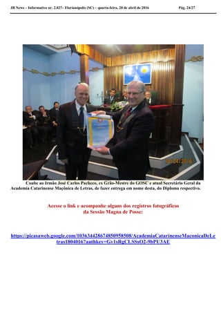 JB News – Informativo nr. 2.027– Florianópolis (SC) – quarta-feira, 20 de abril de 2016 Pág. 24/27
Coube ao Irmão José Carlos Pacheco, ex Grão-Mestre do GOSC e atual Secretário Geral da
Academia Catarinense Maçônica de Letras, de fazer entrega em nome desta, do Diploma respectivo.
Acesse o link e acompanhe alguns dos registros fotográficos
da Sessão Magna de Posse:
https://picasaweb.google.com/103634428674850958508/AcademiaCatarinenseMaconicaDeLe
tras1804016?authkey=Gv1sRgCLSSsO2-9bPU3AE
 