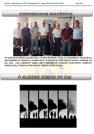 JB News – Informativo nr. 2.027– Florianópolis (SC) – quarta-feira, 20 de abril de 2016 Pág. 25/27
Na tarde desta última segunda-feira, o Irmão Borbinha. Nosso correspondente, não perdeu a
oportunidade de registrar a reunião da de Avaliação do GOB Santa Catarina, realizada em
sua sede, com respeitável equipe sob o comando do Eminente Grão-Mestre Adalberto
Aluízio Eyng e Poderoso Grão-Mestre Adjunto Irmão Salésio.
 