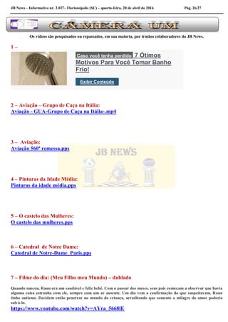 JB News – Informativo nr. 2.027– Florianópolis (SC) – quarta-feira, 20 de abril de 2016 Pág. 26/27
Os vídeos são pesquisados ou repassados, em sua maioria, por irmãos colaboradores do JB News.
1 –
Caso você tenha perdido 7 Ótimos
Motivos Para Você Tomar Banho
Frio!
Exibir Conteúdo
2 – Aviação – Grupo de Caça na Itália:
Aviação - GUA-Grupo de Caça na Itália-.mp4
3 – Aviação:
Aviação 560ª remessa.pps
4 – Pinturas da Idade Média:
Pinturas da idade média.pps
5 – O castelo das Mulheres:
O castelo das mulheres.pps
6 – Catedral de Notre Dame:
Catedral de Notre-Dame_Paris.pps
7 – Filme do dia: (Meu Filho meu Mundo) – dublado
Quando nasceu, Raun era um saudável e feliz bebê. Com o passar dos meses, seus pais começam a observar que havia
alguma coisa estranha com ele, sempre com um ar ausente. Um dia vem a confirmação do que suspeitavam, Raun
tinha autismo. Decidem então penetrar no mundo da criança, acreditando que somente o milagre do amor poderia
salvá-lo.
https://www.youtube.com/watch?v=AYra_5668lE
 