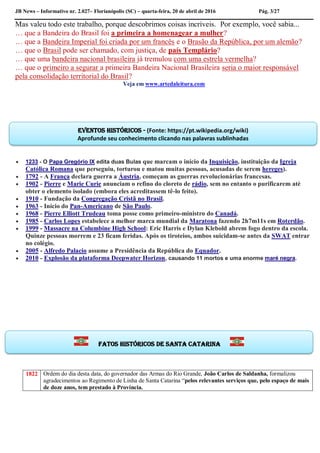 JB News – Informativo nr. 2.027– Florianópolis (SC) – quarta-feira, 20 de abril de 2016 Pág. 3/27
Mas valeu todo este trabalho, porque descobrimos coisas incríveis. Por exemplo, você sabia...
… que a Bandeira do Brasil foi a primeira a homenagear a mulher?
… que a Bandeira Imperial foi criada por um francês e o Brasão da República, por um alemão?
… que o Brasil pode ser chamado, com justiça, de país Templário?
… que uma bandeira nacional brasileira já tremulou com uma estrela vermelha?
… que o primeiro a segurar a primeira Bandeira Nacional Brasileira seria o maior responsável
pela consolidação territorial do Brasil?
Veja em www.artedaleitura.com
 1233 - O Papa Gregório IX edita duas Bulas que marcam o início da Inquisição, instituição da Igreja
Católica Romana que perseguiu, torturou e matou muitas pessoas, acusadas de serem hereges).
 1792 - A França declara guerra a Áustria, começam as guerras revolucionárias francesas.
 1902 - Pierre e Marie Curie anunciam o refino do cloreto de rádio, sem no entanto o purificarem até
obter o elemento isolado (embora eles acreditassem tê-lo feito).
 1910 - Fundação da Congregação Cristã no Brasil.
 1963 - Início do Pan-Americano de São Paulo.
 1968 - Pierre Elliott Trudeau toma posse como primeiro-ministro do Canadá.
 1985 - Carlos Lopes estabelece a melhor marca mundial da Maratona fazendo 2h7m11s em Roterdão.
 1999 - Massacre na Columbine High School: Eric Harris e Dylan Klebold abrem fogo dentro da escola.
Quinze pessoas morrem e 23 ficam feridas. Após os tiroteios, ambos suicidam-se antes da SWAT entrar
no colégio.
 2005 - Alfredo Palacio assume a Presidência da República do Equador.
 2010 - Explosão da plataforma Deepwater Horizon, causando 11 mortos e uma enorme maré negra.
1822 Ordem do dia desta data, do governador das Armas do Rio Grande, João Carlos de Saldanha, formalizou
agradecimentos ao Regimento de Linha de Santa Catarina “pelos relevantes serviços que, pelo espaço de mais
de doze anos, tem prestado à Província.
Eventos históricos - (Fonte: https://pt.wikipedia.org/wiki)
Aprofunde seu conhecimento clicando nas palavras sublinhadas
Fatos históricos de santa Catarina
 
