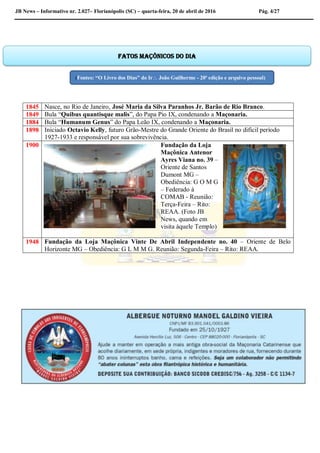 JB News – Informativo nr. 2.027– Florianópolis (SC) – quarta-feira, 20 de abril de 2016 Pág. 4/27
1845 Nasce, no Rio de Janeiro, José Maria da Silva Paranhos Jr. Barão de Rio Branco.
1849 Bula “Quibus quantisque malis”, do Papa Pio IX, condenando a Maçonaria.
1884 Bula “Humanum Genus” do Papa Leão IX, condenando a Maçonaria.
1898 Iniciado Octavio Kelly, futuro Grão-Mestre do Grande Oriente do Brasil no difícil período
1927-1933 e responsável por sua sobrevivência.
1900 Fundação da Loja
Maçônica Antenor
Ayres Viana no. 39 –
Oriente de Santos
Dumont MG –
Obediência: G O M G
– Federado à
COMAB - Reunião:
Terça-Feira – Rito:
REAA. (Foto JB
News, quando em
visita àquele Templo)
1948 Fundação da Loja Maçônica Vinte De Abril Independente no. 40 – Oriente de Belo
Horizonte MG – Obediência: G L M M G. Reunião: Segunda-Feira – Rito: REAA.
Fatos maçônicos do dia
(Fontes: “O Livro dos Dias” do Ir João Guilherme - 20ª edição e arquivo pessoal)
 