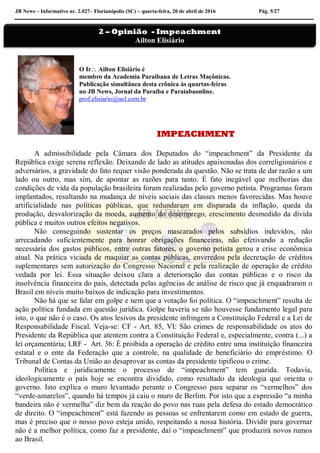 JB News – Informativo nr. 2.027– Florianópolis (SC) – quarta-feira, 20 de abril de 2016 Pág. 5/27
O Ir Ailton Elisiário é
membro da Academia Paraibana de Letras Maçônicas.
Publicação simultânea desta crônica às quartas-feiras
no JB News, Jornal da Paraíba e Paraiabaonline.
prof.elisiario@uol.com.br
IMPEACHMENT
A admissibilidade pela Câmara dos Deputados do “impeachment” da Presidente da
República exige serena reflexão. Deixando de lado as atitudes apaixonadas dos correligionários e
adversários, a gravidade do fato requer visão ponderada da questão. Não se trata de dar razão a um
lado ou outro, mas sim, de apontar as razões para tanto. É fato inegável que melhorias das
condições de vida da população brasileira foram realizadas pelo governo petista. Programas foram
implantados, resultando na mudança de níveis sociais das classes menos favorecidas. Mas houve
artificialidade nas políticas públicas, que redundaram em disparada da inflação, queda da
produção, desvalorização da moeda, aumento do desemprego, crescimento desmedido da dívida
pública e muitos outros efeitos negativos.
Não conseguindo sustentar os preços mascarados pelos subsídios indevidos, não
arrecadando suficientemente para honrar obrigações financeiras, não efetivando a redução
necessária dos gastos públicos, entre outras fatores, o governo petista gerou a crise econômica
atual. Na prática viciada de maquiar as contas públicas, enveredou pela decretação de créditos
suplementares sem autorização do Congresso Nacional e pela realização de operação de crédito
vedada por lei. Essa situação deixou clara a deterioração das contas públicas e o risco da
insolvência financeira do país, detectada pelas agências de análise de risco que já enquadraram o
Brasil em níveis muito baixos de indicação para investimentos.
Não há que se falar em golpe e nem que a votação foi política. O “impeachment” resulta de
ação política fundada em questão jurídica. Golpe haveria se não houvesse fundamento legal para
isto, o que não é o caso. Os atos lesivos da presidente infringem a Constituição Federal e a Lei de
Responsabilidade Fiscal. Veja-se: CF - Art. 85, VI: São crimes de responsabilidade os atos do
Presidente da República que atentem contra a Constituição Federal e, especialmente, contra (...) a
lei orçamentária; LRF - Art. 36: É proibida a operação de crédito entre uma instituição financeira
estatal e o ente da Federação que a controle, na qualidade de beneficiário do empréstimo. O
Tribunal de Contas da União ao desaprovar as contas da presidente tipificou o crime.
Política e juridicamente o processo de “impeachment” tem guarida. Todavia,
ideologicamente o país hoje se encontra dividido, como resultado da ideologia que orienta o
governo. Isto explica o muro levantado perante o Congresso para separar os “vermelhos” dos
“verde-amarelos”, quando há tempos já caiu o muro de Berlim. Por isto que a expressão “a minha
bandeira não é vermelha” diz bem da reação do povo nas ruas pela defesa do estado democrático
de direito. O “impeachment” está fazendo as pessoas se enfrentarem como em estado de guerra,
mas é preciso que o nosso povo esteja unido, respeitando a nossa história. Dividir para governar
não é a melhor política, como faz a presidente, daí o “impeachment” que produzirá novos rumos
ao Brasil.
2 – Opinião - Impeachment
Ailton Elisiário
 