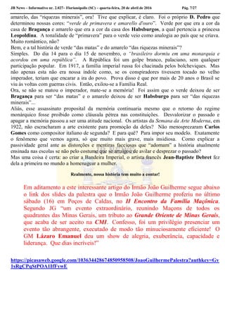 JB News – Informativo nr. 2.027– Florianópolis (SC) – quarta-feira, 20 de abril de 2016 Pág. 7/27
amarelo, das “riquezas minerais”, ora! Tive que explicar, é claro. Foi o próprio D. Pedro que
determinou nossas cores: “verde de primavera e amarello d'ouro”. Verde por que era a cor da
casa de Bragança e amarelo que era a cor da casa dos Habsburgos, a qual pertencia a princesa
Leopoldina. A tonalidade de “primavera” para o verde veio como analogia ao país que se criava.
Muito romântico, não?
Bem, e a tal história de verde “das matas” e do amarelo “das riquezas minerais”?
Simples. Do dia 14 para o dia 15 de novembro, o “brasileiro dormiu em uma monarquia e
acordou em uma república”. A República foi um golpe branco, palaciano, sem qualquer
participação popular. Em 1917, a família imperial russa foi chacinada pelos bolcheviques. Mas
não apenas esta não era nossa índole como, se os conspiradores tivessem tocado no velho
imperador, teriam que encarar a ira do povo. Prova disso é que por mais de 20 anos o Brasil se
viu às voltas com guerras civis. Então, exilou-se a Família Real.
Ora, se não se matou o imperador, mate-se a memória! Foi assim que o verde deixou de ser
Bragança para ser “das matas” e o amarelo deixou de ser Habsburgo para ser “das riquezas
minerais”...
Aliás, esse assassinato proposital da memória continuaria mesmo que o retorno do regime
monárquico fosse proibido como cláusula pétrea nas constituições. Desvalorizar o passado e
apagar a memória passou a ser uma atitude nacional. Os artistas da Semana da Arte Moderna, em
1922, não escracharam a arte existente para promoção da deles? Não menosprezaram Carlos
Gomes como compositor italiano de segunda? E para quê? Para impor seu modelo. Exatamente
o fenômeno que vemos agora, só que muito mais grave, mais insidiosa. Como explicar a
passividade geral ante as distorções e mentiras facciosas que “adornam” a história atualmente
ensinada nas escolas se não pelo costume que se arraigou de avilar e desprezar o passado?
Mas uma coisa é certa: ao criar a Bandeira Imperial, o artista francês Jean-Baptiste Debret fez
dela a primeira no mundo a homenagear a mulher.
Realmente, nossa história tem muito a contar!
Em aditamento a este interessante artigo do Irmão João Guilherme segue abaixo
o link dos slides da palestra que o Irmão João Guilherme proferiu no último
sábado (16) em Poços de Caldas, no II Encontro da Família Maçônica.
Segundo JG “um evento extraordinário, reunindo Maçons de todos os
quadrantes das Minas Gerais, um tributo ao Grande Oriente de Minas Gerais,
que acaba de ser aceito na CMI. Confesso, foi um privilégio presenciar um
evento tão abrangente, executado de modo tão minuciosamente eficiente! O
GM Lázaro Emanuel deu um show de alegria, exuberância, capacidade e
liderança. Que dias incríveis!”
https://picasaweb.google.com/103634428674850958508/JoaoGuilhermePalestra?authkey=Gv
1sRgCPqStPOA1IfFywE
 