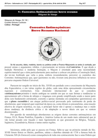 JB News – Informativo nr. 2.027– Florianópolis (SC) – quarta-feira, 20 de abril de 2016 Pág. 8/27
Diógenes de Sínope, M.'.M.'.
Grande Oriente Lusitano
Lisboa - Portugal
Correntes Antimaçónicas:
Breve Resumo Racional
Se há assunto, ideia, matéria, teoria ou prática onde a Franco-Maçonaria se sente à vontade, por
possuir armas e argumentos válidos, é precisamente no terreno dosContrários. É que desde a
tradição Hermética à moderna Instrução, o Maçom é orientado para uma racionalidade
espírito/material que o dota particularmente para analisar e colocar em prática a Construção Ideal,
daí ter-me lembrado que valia a pena, embora resumidamente, percorrer os caminhos das
Correntes Antimaçónicas que, quer queiramos ou não, tiveram uma preciosa influência no nosso
percurso enquanto Ordem Universal.
Parecem ter surgido no início do Séc. XVIII em paridade com o crescimento da Maçonaria
dita Especulativa, e em várias regiões do globo, cada uma delas apresentando circunstâncias
regionais e continentais. Esta dimensão internacional do que se considera
oantimaçonismo primário é muito ambígua no sentido em que as suas formas e tendências se
apresentaram sob a forma de ultrajes e vinganças com grande simplificação sendo a maior parte
delas sem fundamento estruturado, coerente e apenas montadas em campanhas ignominiosas em
que o plano escondido é um ataque político-social provocado pelo sentimento de perda do
absolutismo, quer temporal quer espiritual da época ou, como diriam os psicanalistas, uma reacção
afectiva de origem neurótica, ou seja, o principal factor não é apenas a mudança mas o medo
dessa mudança, da distância crítica e da adaptação a novos ideais em que se sentem
desenraizados.
Por questão de metodologia abordaremos as origens destas correntes antimaçónicas em
França, EUA, Roma Pontifica, Espanha e América Latina de um modo mais substancial que já
vão tornar pesado este traçado e mais ligeiramente as que grassaram na Bélgica, Turquia,
Inglaterra, Escandinávia, Rússia e tantas outras regiões.
Iniciemos, então pelo que se passou em França. Sabe-se que na primeira metade do Séc.
XVIII foram férteis os libelos, panfletos, sátiras e diatribes datando de 1738 a famosa bula de
Clemente XII (In Eminenti) como consequência de toda esta contracorrente face a uma Ordem que
4 – Correntes Antimaçónicas: breve resumo
Diógenes de Sínope
 