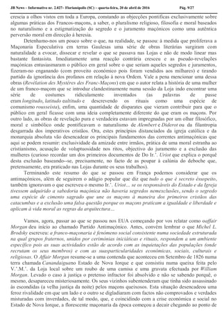 JB News – Informativo nr. 2.027– Florianópolis (SC) – quarta-feira, 20 de abril de 2016 Pág. 9/27
crescia a olhos vistos em toda a Europa, constando as objecções pontificas exclusivamente sobre
algumas práticas dos Francos-maçons, a saber, o pluralismo religioso, filosofia e moral baseados
no naturalismo e a estigmatização do segredo e o juramento maçónicos como uma autêntica
perversão moral em direcção à heresia.
Detenhamo-nos um pouco sobre o que, na realidade, se passou: à medida que proliferava a
Maçonaria Especulativa em terras Gaulesas uma série de obras literárias surgiram com
naturalidade a evocar, dissecar e revelar o que se passava nas Lojas e não de modo linear mas
bastante fantasista. Imediatamente uma reacção contrária cresceu e as pseudo-revelações
maçónicas entusiasmaram o público em geral sobre o que seriam aqueles segredos e juramentos,
fizeram-no enganando (com proveito económico pois foram vendidos aos milhares) e tirando
partido da ignorância dos profanos em relação à nova Ordem. Vale a pena mencionar uma dessa
obras (Revélation des Mystéres des Franc-Maçons) em que o autor relata a história de uma mulher
de um franco-maçom que se introduz clandestinamente numa sessão da Loja indo encontrar uma
série de costumes ridiculamente inventados (as palavras de passe
eram longitudo, latitudo ealtitudo e descrevendo os rituais como uma espécie de
comunismo rousseísta), enfim, uma quantidade de disparates que vieram contribuir para que o
público em geral ficasse com uma ideia completamente diferente do que eram os maçons. Por
outro lado, as obras de revelação pura e verdadeira estavam impregnadas por um olhar filosófico,
moral e simbólico onde pontificavam o naturalismo de Alembert e Diderot ou da filantropia
desgarrada dos imperativos cristãos. Ora, estes princípios distanciados da igreja católica e da
monarquia absoluta vão desencadear os principais fundamentos das correntes antimaçónicas que
aqui se podem resumir: exclusividade da amizade entre irmãos, prática de uma moral estranha ao
cristianismo, acusação de voluptuosidade nos ritos, objectivo do juramento e a exclusão das
mulheres (curioso recordar um dos primeiros documentos de Do Ir.’. Uriot que explica o porquê
desta exclusão baseando--se, precisamente, no facto de as poupar à calúnia do deboche que,
pretensamente, era praticado nas Lojas durante os seus trabalhos).
Terminando este resumo do que se passou em França podemos considerar que os
antimaçónicos, além de seguirem o adágio popular que diz que tudo o que é secreto ésuspeito,
também ignoravam o que escreveu o mesmo Ir.’. Uriot… se os responsáveis do Estado e da Igreja
tivessem adquirido a sabedoria maçónica não haveria segredos nemexclusões, sendo o segredo
uma espécie de cimento sagrado que une os maçons à maneira dos primeiros cristãos das
catacumbas e a exclusão uma falsa questão porque os maçons praticam a igualdade e liberdade e
aplicam à vida moral as regras da arquitectura…
Vamos, agora, passar ao que se passou nos EUA começando por vos relatar como oaffair
Morgan deu início ao chamado Partido Antimaçónico. Antes, convém lembrar o que Michel L.
Brodsky escreveu: a franco-maçonaria é fenómeno social consistente numa sociedade estruturada
na qual grupos fraternos, unidos por cerimónias iniciáticas e rituais, respondem a um ambiente
específico pois as suas actividades estão de acordo com as inquietações das populações (onde
recrutam os seus membros) e com as suasparticularidades económicas, sociais, culturais e
religiosas. O Affair Morgan resume-se a uma contenda que aconteceu em Setembro de 1826 numa
terra chamada Canandaiguano Estado de Nova Iorque e que consistiu numa queixa feita pelo
V.’.M.’. da Loja local sobre um roubo de uma camisa e uma gravata efectuada por William
Morgan. Levado o caso à justiça o pretenso infractor foi absolvido e não se sabendo porquê, o
mesmo, desapareceu misteriosamente. Os seus vizinhos subentenderam que tinha sido assassinado
às escondidas (a velha justiça da noite) pelos maçons queixosos. Esta situação desencadeou uma
feroz rivalidade em que um lado e o outro se digladiaram com factos não comprovados e verdades
misturadas com inverdades, de tal modo, que, e coincidindo com a crise económica e social no
Estado de Nova Iorque, a florescente maçonaria da época começou a decair chegando ao ponto de
 