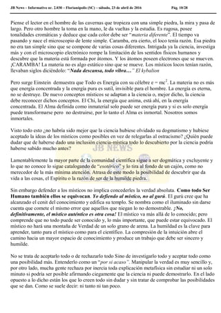 JB News – Informativo nr. 2.030 – Florianópolis (SC) – sábado, 23 de abril de 2016 Pág. 10/28
Piense el lector en el hombre de las cavernas que tropieza con una simple piedra, la mira y pasa de
largo. Pero otro hombre la toma en la mano, le da vueltas y la estudia. Es rugosa, posee
tonalidades cromáticas y deduce que cada color debe ser “materia diferente”. El tiempo va
pasando y nace el microscopio de lente simple. Caramba, era cierto, el loco tenía razón. Esa piedra
no era tan simple sino que se compone de varias cosas diferentes. Intrigada ya la ciencia, investiga
más y con el microscopio electrónico rompe la limitación de los sentidos físicos humanos y
descubre que la materia está formada por átomos. Y los átomos poseen electrones que se mueven.
¡CARAMBA! La materia no es algo estático sino que se mueve. Los místicos locos tenían razón,
llevaban siglos diciéndolo: “Nada descansa, todo vibra…” El kybalion
Pero surge Einstein demuestra que Todo es Energía con su célebre e = mc2
. La materia no es más
que energía concentrada y la energía pura es sutil, invisible para el hombre. La energía es eterna,
no se destruye. De nuevo conceptos místicos se adaptan a la ciencia o, mejor dicho, la ciencia
debe reconocer dichos conceptos. El Chi, la energía que anima, está ahí, en la energía
concentrada. El Alma definida como inmaterial solo puede ser energía pura y si es solo energía
puede transformarse pero no destruirse, por lo tanto el Alma es inmortal. Nosotros somos
inmortales.
Visto todo esto ¿no habría sido mejor que la ciencia hubiese olvidado su dogmatismo y hubiese
aceptado la ideas de los místicos como posibles en vez de relegarlas al ostracismo? ¿Quién puede
dudar que de haberse dado una inclusión ciencia-mística todo lo descubierto por la ciencia podría
haberse sabido mucho antes?
Lamentablemente la mayor parte de la comunidad científica sigue a ser dogmática y excluyente y
lo que no conoce lo sigue catalogando de “esotérico” y lo tira al fondo de un cajón, como no
merecedor de la más mínima atención. Atrasa de este modo la posibilidad de descubrir que da
vida a las cosas, el Espíritu o la razón de ser de la humilde piedra.
Sin embargo defender a los místicos no implica concederles la verdad absoluta. Como todo Ser
Humano también ellos se equivocan. Yo defiendo al místico, no al gurú. El gurú cree que ha
alcanzado el cenit del conocimiento y edifica su templo. Se nombra como el iluminado sin darse
cuenta que comete el mismo error que aquellos que niegan lo no demostrable. ¡No,
definitivamente, el místico auténtico es otra cosa! El místico va más allá de lo conocido; pero
comprende que no todo puede ser conocido y, lo más importante, que puede estar equivocado. El
místico no hará una montaña de Verdad de un solo grano de arena. La humildad es la clave para
aprender, tanto para el místico como para el científico. La compresión de la intuición abre el
camino hacia un mayor espacio de conocimiento y produce un trabajo que debe ser sincero y
humilde.
No se trata de aceptarlo todo o de rechazarlo todo Sino de investigarlo todo y aceptar todo como
una posibilidad más. Entenderlo como un “por si acaso”. Manipular la verdad es muy sencillo y,
por otro lado, mucha gente rechaza por inercia toda explicación metafísica sin estudiar ni un solo
minuto si podría ser posible afirmando ciegamente que la ciencia ni puede demostrarlo. En el lado
opuesto a lo dicho están los que lo creen todo sin dudar y sin tratar de comprobar las posibilidades
que se dan. Como se suele decir: ni tanto ni tan poco.
 