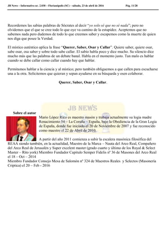 JB News – Informativo nr. 2.030 – Florianópolis (SC) – sábado, 23 de abril de 2016 Pág. 11/28
Recordemos las sabias palabras de Sócrates al decir “yo solo sé que no sé nada”; pero no
olvidemos que el que se cree todo lo que oye va camino de la estupidez. Aceptemos que no
sabemos nada pero dudemos de todo lo que creemos saber y escapemos como la muerte de quien
nos diga que posee la Verdad.
El místico auténtico aplica la frase “Querer, Saber, Osar y Callar”. Quiere saber, quiere osar,
sabe osar, osa saber y sobre todo sabe callar. El sabio habla poco y dice mucho. Su silencio dice
mucho más que las palabras de un debate banal. Habla en el momento justo. Tan malo es hablar
cuando se debe callar como callar cuando hay que hablar.
Permitamos hablar a la ciencia y al místico; pero también obliguemos a que callen para escucharse
una a la otra. Solicitemos que quieran y sepan ayudarse en su búsqueda y osen colaborar.
Querer, Saber, Osar y Callar.
Sobre el autor
Mario López Rico es maestro masón y trabaja actualmente su logia madre
Renacimiento 54 – La Coruña – España, bajo la Obediencia de la Gran Logia
de España, donde fue iniciado el 20 de Noviembre de 2007 y fue reconocido
como maestro el 22 de Abril de 2010.
A partir del año 2011 comienza a subir la escalera masónica filosófica del
REAA siendo también, en la actualidad, Maestro de la Marca – Nauta del Arco Real, Compañero
del Arco Real de Jerusalén y Super excelent master (grado cuarto y último de los Royal & Select
Master – Rito york) Miembro Fundador Capitulo Semper Fidelis nº 36 de Masones del Arco Real
el 18 – Oct – 2014
Miembro Fundador Consejo Mesa de Salomón nº 324 de Maestros Reales y Selectos (Masonería
Criptica) el 20 – Feb - 2016
 