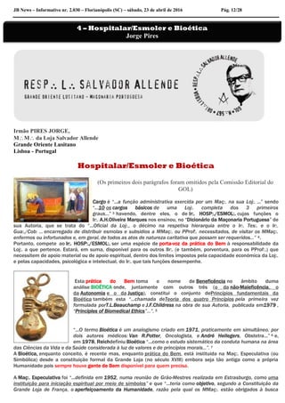 JB News – Informativo nr. 2.030 – Florianópolis (SC) – sábado, 23 de abril de 2016 Pág. 12/28
Irmão PIRES JORGE,
MM da Loja Salvador Allende
Grande Oriente Lusitano
Lisboa - Portugal
Hospitalar/Esmoler e Bioética
(Os primeiros dois parágrafos foram omitidos pela Comissão Editorial do
GOL)
Cargo é “...a função administrativa exercida por um Maç:. na sua Loj:. ...” sendo
“...10 os cargos básicos de uma Loj:. completa dos 3 primeiros
graus…” 3 havendo, dentre eles, o de Ir:. HOSP:./ESMOL:. cujas funções o
Ir:. A.H.Oliveira Marques nos ensinou, no “Dicionário da Maçonaria Portuguesa” de
sua Autoria, que se trata do “...Oficial da Loj:., o décimo na respetiva hierarquia entre o Ir:. Tes:. e o Ir:.
Gua:./Cob: … encarregado de distribuir esmolas e subsídios a MMaç:. ou PProf:. necessitados, de visitar os MMaç:.
enfermos ou infortunados e, em geral, de todos as atos de natureza caritativa que possam ser requeridos...” 4.
Portanto, compete ao Ir:. HOSP:./ESMOL:. ser uma espécie de porta-voz da prática do Bem à responsabilidade da
Loj:. a que pertence. Estará, em suma, disponível para os outros IIr:. (e também, porventura, para os PProf:.) que
necessitem de apoio material ou de apoio espiritual, dentro dos limites impostos pela capacidade económica da Loj:.
e pelas capacidades, psicológica e intelectual, do Ir:. que tais funções desempenhe.
Esta prática do Bem toma o nome de Beneficência no âmbito duma
análise BIOÉTICA onde, juntamente com outros três (o da não-Maleficência, o
da Autonomia e o da Justiça), constitui o conjunto dePrincípios fundamentais da
Bioética também esta “...chamada deTeoria dos quatro Princípios pela primeira vez
formulada porT.L.Beauchamp e J.F.Childress na obra de sua Autoria, publicada em1979 ,
“Principles of Biomedical Ethics”...”. 5
“...O termo Bioética é um analogismo criado em 1971, praticamente em simultâneo, por
dois autores médicos: Van R.Potter, Oncologista, e André Hellegers, Obstetra...” 6 e,
em 1978, Reichdefiniu Bioética “...como o estudo sistemático da conduta humana na área
das Ciências da Vida e da Saúde considerada à luz de valores e de princípios morais...”. 7
A Bioética, enquanto conceito, é recente mas, enquanto prática do Bem, está instituida na Maç:. Especulativa (ou
Simbólica) desde a constituição formal da Grande Loja (no século XVIII) embora seja tão antiga como a própria
Humanidade pois sempre houve gente de Bem disponível para quem precisa.
A Maç:. Especulativa foi “...definida em 1952, numa reunião de Grão-Mestres realizada em Estrasburgo, como uma
instituição para iniciação espiritual por meio de símbolos” e que “...teria como objetivo, segundo a Constituição da
Grande Loja de França, o aperfeiçoamento da Humanidade, razão pela qual os MMaç:. estão obrigados à busca
4 – Hospitalar/Esmoler e Bioética
Jorge Pires
 