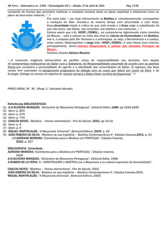 JB News – Informativo nr. 2.030 – Florianópolis (SC) – sábado, 23 de abril de 2016 Pág. 13/28
constante de formas que permitam melhorar a condição humana tanto no plano espiritual e intelectual como no
plano do bem-estar material...”. 8
Por outro lado “...ser hoje interveniente na Bioética é, simultaneamente, acompanhar
a evolução da Vida, vivendo-a ao mesmo tempo com sinceridade e com força.
Essa sinceridade impõe a crítica do que está errado e a força exige a substituição do
que não serve, nas ideias, nos conceitos, nos hábitos e nos costumes...”. 9
Vemos assim que o Ir:. HOSP:./ESMOL:., ao comportar-se dignamente como membro
da Maçon:. , está a colocar ao mais alto nível os valores da Humanidade e da Bioética,
isto é, o respeito pelo Ser Humano e a entreajuda, ou seja, a Beneficência e a Justiça,
entre outros. Desempenhar o cargo deIr:. HOSP:./ESMOL:. é uma Honra mas trata-se,
principalmente, duma vivência Responsável e prática dos elevados Princípos da
Maçon:. .
Termino citando Adriano Moreira:
“...A crescente exigência democrática de partilha cívica da responsabilidade nas decisões, vem depois
do compromisso institucional do Saber com a Sabedoria, da Responsabilidade assumida de acordo com os padrões
Éticos que envolvem a personalidade do agente e a identidade das comunidades do Saber...O regresso das boas
razões tem expressão no alargamento progressivo do diálogo com as vozes que falam em nome da Ética e da
Ecologia. Diálogo ao serviço do objetivo de manter sempre o Saber-Fazer na linha da Esperança.” 10
PIRES JORGE, M.'. M.'. (Resp.'.L.'.Salvador Allende)
Referências BIBLIOGRÁFICAS
(1) A.H.OLIVEIRA MARQUES, “Dicionário da Maçonaria Portuguesa”, Editorial Delta, 1986: pp 1045-1046
(2) idem: p. 803
(3) idem: p. 270
(4) idem: p. 743
(5) CARLOS NEVES, “Bioética – Temas elementares”, Fim de Século, 2001: pp 14-15
(6) idem: p. 9
(7) idem: p. 9
(8) MIGUEL MARTIN-ALBO, “A Maçonaria Universal”, Bertrand Editora, 2005: p. 18
(9) JOÃO RIBEIRO DA SILVA, “Bioética na sua trajetória – Bioética Contemporânea II”, Edições Cosmos,2001: p. 41
(10)ADRIANO MOREIRA,“Contributos para a Bioética em PORTUGAL”, Edições Cosmos,
2002, p. 227
BIBLIOGRAFIA Consultada
ADRIANO MOREIRA,“Contributos para a Bioética em PORTUGAL”, Edições Cosmos,
2002
A.H.OLIVEIRA MARQUES, “Dicionário da Maçonaria Portuguesa”, Editorial Delta, 1986
A.RAMON DE LA FERIA,“Ir:. HOSPITALEIRO e BIOÉTICA (ou a Maçonaria e os valores supremos da Humanidade)”,
CARLOS NEVES, “Bioética – Temas elementares”, Fim de Século, 2001
JOÃO RIBEIRO DA SILVA, “Bioética na sua trajetória – Bioética Contemporânea II”, Edições Cosmos,2001
MIGUEL MARTIN-ALBO, “A Maçonaria Universal”, Bertrand Editora, 2005
 