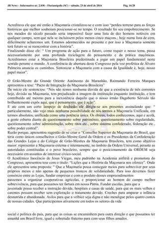 JB News – Informativo nr. 2.030 – Florianópolis (SC) – sábado, 23 de abril de 2016 Pág. 16/28
Acreditava ele que até então a Maçonaria cristalizou-se e com isso “perdeu terreno para as forças
históricas que melhor souberam posicionar-se no tempo. O resultado foi seu empobrecimento. Se
nos meados do século passado seria impossível fazer uma lista de dez homens notáveis em
qualquer campo, sem que nela se incluíssem pelos menos cinco maçons.; hoje numa lista de cem,
dificilmente acharemos um. Estamos adormecidos no presente e por isso a Maçonaria somente
terá futuro se se reencontrar com a história”.
Finalizando disse ele: “ Um programa de ação para o futuro, como requer o nosso tema, passa
necessariamente por uma profunda reciclagem do pensamento e da prática maçônicas.
Acreditamos estar a Maçonaria Brasileira predestinada a jogar um papel fundamental neste
sentido perante o mundo. A conferência de abertura deste Congresso pela voz profética de Álvaro
Palmeira anuncia os caminhos. Sintonizar a Maçonaria com a causa da Igualdade é, hoje, nosso
papel maior”.
O Grão-Mestre do Grande Oriente Autônomo do Maranhão, Raimundo Ferreira Marques
apresentou a tese: “Pacto de Integração da Maçonaria Brasileira”
De início ele sentenciou: “Nós não temos nenhuma dúvida de que a existência de três correntes
hoje, divisão na Maçonaria, tem prejudicado a imagem da instituição enquanto instituição, e tem
contribuído até mesmo para a inexistência daquilo que o nosso irmão Dagoberto Sérvulo tão
brilhantemente expôs aqui, que é pensamento, que é ação”.
E ate com um certo lampejo de desilusão ele dirigiu-se aos presentes assinalando que: “
particularmente, não vejo mais nenhuma possibilidade de nós termos a Maçonaria Unificada, em
termos absolutos, unificada como uma potência única. Os óbices, todos conhecemos, aqui e acolá,
a gente esbarra diante de questionamento sobre patrimônio, questionamento sobre regularidade,
questionamento sobre administração, sobre ritos etc., sobre sistema confederado, federação etc.,
sobre poder central”.
Razão porque, apresentou sugestão de se criar o “Conselho Superior da Maçonaria do Brasil, que
teria como únicos conselheiros o Grão-Mestre Geral da Ordem e os Presidentes da Confederação
das Grandes Lojas e do Colégio de Grão-Mestres da Maçonaria Brasileira, tem como objetivo
maior: representar a Maçonaria externa e internamente, no âmbito da Ordem Universal, perante as
autoridades constituídas e o povo brasileiro, sempre que o posicionamento da ORDEM seja
necessário em assuntos de interesse cívico-social.
O Acadêmico Inocêncio de Jesus Viegas, meu padrinho na Academia anfitriã e promotora do
Congresso, apresentou tese com o título: “Lições que a História da Maçonaria nos oferece”. Onde
ele apresentou uma proposta: “ Que a Maçonaria possa conseguir meios para sobreviver por seus
próprios meios e não apenas de pequenos troncos de solidariedade. Para isso devemos fazer
consórcio entre as Lojas, fundar empresas e com o produto desses empreendimentos
passemos a organizar cooperativas agrícolas, e proporcionar ao homem do campo melhor
sobrevivência, para que possamos ter fartura em nossa Pátria. Fundar escolas, para que a
juventude possa receber a instrução devida; hospitais e casas de saúde, para que os mais velhos e
carentes possam receber sem exploração o tratamento devido. Creches para amparar a infância
desnutrida e abandonada. Asilos para que a velhice seja digna e não mendigue pelos quatro cantos
de nossas cidades. Que participemos ativamente em todos os setores da vida
social e política do país, para que as coisas se encaminhem para outra direção e que possamos ter
amanhã um Brasil livre, igual e sobretudo fraterno para com seus filhos amados.
 