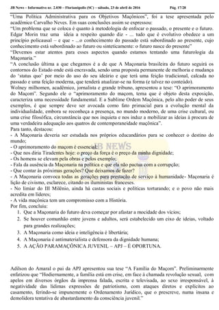 JB News – Informativo nr. 2.030 – Florianópolis (SC) – sábado, 23 de abril de 2016 Pág. 17/28
“Uma Política Administrativa para os Objetivos Maçônicos”, foi a tese apresentada pelo
acadêmico Carvalho Neves. Em suas conclusões assim se expressou:
“Um problema que se coloca é quanto à metodologia de enfocar o passado, o presente e o futuro.
Edgar Morin traz uma ideia a respeito quando diz - ... tudo que é evolutivo obedece a um
princípio policausal – e que - ...o conhecimento do passado está subordinado ao presente, cujo
conhecimento está subordinado ao futuro ou sinteticamente: o futuro nasce do presente”
“Devemos estar atentos para esses aspectos quando estamos tentando uma futurologia da
Maçonaria.”
“A conclusão última a que chegamos é a de que A Maçonaria brasileira do futuro seguirá os
contornos do Estado onde está encravada, sendo uma proposta permanente de melhoria e mudança
do ‘status quo’ por meio do uso do seu ideário e que terá uma feição tradicional, calcada no
passado e uma feição moderna, que tenderá atualizar-se na forma (e talvez no conteúdo).
Wolney milhomen, acadêmico, jornalista e grande tribuno, apresentou a tese: “O aprimoramento
do Maçom”. Segundo ele o “aprimoramento do maçom, tema que é objeto desta exposição,
caracteriza uma necessidade fundamental. E a Sublime Ordem Maçônica, pelo alto poder de seus
exemplos, é que sempre deve ser avocada como fato primacial para a evolução mental da
individualidade, embora se reconheça a presença, no mundo moderno, de uma crise cultural, ou
uma crise filosófica, circunstância que nos inquieta e nos induz a mobilizar as ideias à procura de
uma verdadeira adequação aos quatros de contemporaneidade maçônica”.
Para tanto, destacou:
- A Maçonaria deveria ser estudada nos próprios educandários para se conhecer o destino do
mundo;
- O aprimoramento do maçom é essencial;
- Que nos diria Tiradentes hoje: o preço da força é o preço da minha dignidade;
- Os homens se elevam pela obras e pelos exemplo;
- Fala da ausência da Maçonaria na política e que ela não pactua com a corrupção;
- Que contar às próximas gerações? Que deixamos de fazer?
- A Maçonaria convoca todas as gerações para prestação de serviço à humanidade- Maçonaria é
lição de civismo, esclarece, citando os iluministas franceses.
- No limiar do III Milênio, ainda há castas sociais e políticas torturando; e o povo não mais
acredita em líderes;
- A vida maçônica tem um compromisso com a História.
Por fim, concluiu:
1. Que a Maçonaria do futuro deva começar por afastar a mocidade dos vícios;
2. Se houver comunhão entre jovens e adultos, será estabelecido um eixo de ideias, voltado
para grandes realizações;
3. A Maçonaria como ideia e inteligência é libertária;
4. A Maçonaria é antimaterialista e defensora da dignidade humana;
5. A AÇÃO PARAMAÇÔNICA JUVENIL – APJ – É OPORTUNA.
Adilson do Amaral o pai da APJ apresentou sua tese “A Família do Maçom”. Preliminarmente
enfatizou que “Hodiernamente, a família está em crise, em face à chamada revolução sexual, com
apelos em diversos órgãos da imprensa falada, escrita e televisada, ao sexo irresponsável, à
negatividade das lídimas expressões de patriotismo, com ataques diretos e explícitos ao
casamento, ferindo-se impunemente o Ordenamento Jurídico, que o prescreve, numa insana e
demolidora tentativa de abastardamento da consciência juvenil.”
 
