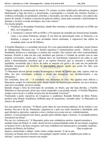 JB News – Informativo nr. 2.030 – Florianópolis (SC) – sábado, 23 de abril de 2016 Pág. 18/28
“Alguns órgãos de comunicação de massa: TV, jornais, revistas, publicações alternativas, pregam
abertamente a fuga dos lares e a prostituição, a pornografia e a eclosão dos instintos bestiais, a
violência estilizadas em produções coloridas e musicadas, nas telas dos cinemas e nos palcos dos
teatros do mundo. E mudou o conceito de palavras nobres, numa ação constante e determinada de
deturpar e inverter a escala axiológica, isto é dos valores.”
Em resumo propõe:
1. Fortalecer as Sociedades Femininas, dando-lhes estrutura e unidade nacional; no GOB, nas
SGL, no Colegiado etc.
2. 2. Fortalecer o sistema APJ no GOB e o PA (projeto do amanhã) nas Sereníssimas Grandes
Lojas e em outras Potências, porque: É um fator de aproximação entre as Potências e as
famílias, e porque se as suas atividades forem realizadas, é impossível não influir na
sociedade atual e na do III Milênio.
A Família Maçônica e a sociedade universal, foi a tese apresentada pelo acadêmico Jayme Soares
de Albuquerque. Destacou que: “A família maçônica é eminentemente moral… Dentre as suas
finalidades destaca-se a educação e a prática das virtudes. Daí conferir alto valor à personalidade
humana. Permite a cada um dos seus membros que procure a Verdade de acordo com as suas
próprias convicções; ensina que o Maçom deve ser moralmente responsável em todas as suas
ações e determinações; proclama que é, no espírito fraternal, que se encontra a essência da
igualdade; recomenda que é dever de todos os maçons em geral e de cada um em particular
trabalhar ativamente em benefício da humanidade, porque aquele que assim faz obra com
generosidade.”
“A Maçonaria deverá prestar sempre homenagem a virtude da mulher que, mãe, esposa, irmã ou
filha, nos traz consolação, conforto e alento nas amarguras, nos desfalecimentos e nas
tribulações.”
Em conclusão, disse ele – “A sociedade vive momentos de crise. Nas quadras mais difíceis a
Maçonaria sempre foi convocada pelas forças morais da História para modelar um novo homem,
uma nova sociedade, um novo mundo.
Quando chegar a hora da renovação da sociedade, no futuro, que não haja dúvidas, a Família
Maçônica se fará presente, posto que estará cumprindo a sua grande missão. A Família Maçônica
sempre esteve de pé e à ordem em proveito da Sociedade Universal.”
Finalizando a parte expositiva do Congresso o acadêmico Ronaldo Rebello de Brito Poletti,
proferiu uma Oração Acadêmica, brilhante peça de arquitetura, versando sobre “A Maçonaria de
ontem e do amanhã”.
Em suas palavras vaticinou: “O Brasil, pelas mãos de seus homens públicos, há de realizar o seu
destino. Seu povo há de, finalmente, organizar-se e pela sua razão encontrar a identidade, pela
qual afastará as opressões, superará a crise e realizar-se-á como um ser, verdadeiramente,
político. A terra produzirá seus frutos, gerados pelo trabalho digno e honesto. A sociedade política
encontrará sua forma”.
Por sua vez, externou ele: “A Maçonaria, pelos seus verdadeiros mestres, logrará encontrar a
unidade ôntica da Ordem. E, então, desenvolverá as potencialidades todas de sua missão; resgatará
os homens livres e de bons costumes; será uma verdadeira luz humana para a sociedade; inspirará
modelos da Moral e da Política.” “Que as palavras
fiquem, contrariando o adágio ‘verba volent, scripta manent’. E até as que
trocamos na liturgia desse encontro, sem qualquer registro solene, se espalhem por todas as
oficinas”, assim encerrou encerou sua oração.
 