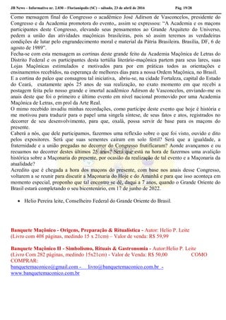 JB News – Informativo nr. 2.030 – Florianópolis (SC) – sábado, 23 de abril de 2016 Pág. 19/28
Como mensagem final do Congresso o acadêmico José Adirson de Vasconcelos, presidente do
Congresso e da Academia promotora do evento,, assim se expressou: “A Academia e os maçons
participantes deste Congresso, elevando seus pensamentos ao Grande Arquiteto do Universo,
pedem a união das atividades maçônicas brasileiras, pois só assim teremos as verdadeiras
condições de lutar pelo engrandecimento moral e material da Pátria Brasileira. Brasília, DF, 6 de
agosto de 1989”.
Fecha-se com esta mensagem as cortinas deste grande feito da Academia Maçônica de Letras do
Distrito Federal e os participantes desta tertúlia literário-maçônica partem para seus lares, suas
Lojas Maçônicas estimulados e motivados para por em práticas todos as orientações e
ensinamentos recebidos, na esperança de melhores dias para a nossa Ordem Maçônica, no Brasil.
E a cortina do palco que consagrou tal iniciativa, abriu-se, na cidade Fortaleza, capital do Estado
do Ceará, exatamente após 25 anos de sua realização, no exato momento em que recebi a
postagem feita pelo nosso grande e imortal acadêmico Adirson de Vasconcelos, enviando-me os
anais deste que foi o primeiro e último evento em nível nacional promovido por uma Academia
Maçônica de Letras, em prol da Arte Real.
O mimo recebido invadiu minhas recordações, como partícipe deste evento que hoje é história e
me motivou para traduzir para o papel uma singela síntese, de seus fatos e atos, registrados no
decorrer de seu desenvolvimento, para que, oxalá, possa servir de base para os maçons do
presente.
Caberá a nós, que dele participamos, fazermos uma reflexão sobre o que foi visto, ouvido e dito
pelos expositores. Será que suas sementes caíram em solo fértil? Será que a igualdade, a
fraternidade e a união pregadas no decorrer do Congresso frutificaram? Aonde avançamos e ou
recuamos no decorrer destes últimos 25 anos? Será que está na hora de fazermos uma avalição
histórica sobre a Maçonaria do presente, por ocasião da realização de tal evento e a Maçonaria da
atualidade?
Acredito que é chegada a hora dos maçons do presente, com base nos anais desse Congresso,
voltarem a se reunir para discutir a Maçonaria do Hoje e do Amanhã e para que isso aconteça em
momento especial, proponho que tal encontro se dê, daqui a 7 anos, quando o Grande Oriente do
Brasil estará completando o seu bicentenário, em 17 de junho de 2022.
 Helio Pereira leite, Conselheiro Federal do Grande Oriente do Brasil.
Banquete Maçônico - Origens, Preparação & Ritualística - Autor: Helio P. Leite
(Livro com 408 páginas, medindo 15 x 21cm) – Valor de venda: R$ 59,99
Banquete Maçônico II - Simbolismo, Rituais & Gastronomia - Autor:Helio P. Leite
(Livro Com 282 páginas, medindo 15x21cm) - Valor de Venda: R$ 50,00 COMO
COMPRAR:
banquetemaconico@gmail.com - livro@banquetemaconico.com.br -
www.banquetemaconico.com.br
 