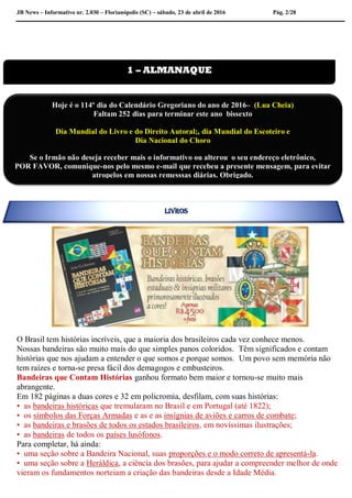 JB News – Informativo nr. 2.030 – Florianópolis (SC) – sábado, 23 de abril de 2016 Pág. 2/28
O Brasil tem histórias incríveis, que a maioria dos brasileiros cada vez conhece menos.
Nossas bandeiras são muito mais do que simples panos coloridos. Têm significados e contam
histórias que nos ajudam a entender o que somos e porque somos. Um povo sem memória não
tem raízes e torna-se presa fácil dos demagogos e embusteiros.
Bandeiras que Contam Histórias ganhou formato bem maior e tornou-se muito mais
abrangente.
Em 182 páginas a duas cores e 32 em policromia, desfilam, com suas histórias:
• as bandeiras históricas que tremularam no Brasil e em Portugal (até 1822);
• os símbolos das Forças Armadas e as e as insígnias de aviões e carros de combate;
• as bandeiras e brasões de todos os estados brasileiros, em novíssimas ilustrações;
• as bandeiras de todos os países lusófonos.
Para completar, há ainda:
• uma seção sobre a Bandeira Nacional, suas proporções e o modo correto de apresentá-la.
• uma seção sobre a Heráldica, a ciência dos brasões, para ajudar a compreender melhor de onde
vieram os fundamentos norteiam a criação das bandeiras desde a Idade Média.
1 – ALMANAQUE
Hoje é o 114º dia do Calendário Gregoriano do ano de 2016– (Lua Cheia)
Faltam 252 dias para terminar este ano bissexto
Dia Mundial do Livro e do Direito Autoral;, dia Mundial do Escoteiro e
Dia Nacional do Choro
Se o Irmão não deseja receber mais o informativo ou alterou o seu endereço eletrônico,
POR FAVOR, comunique-nos pelo mesmo e-mail que recebeu a presente mensagem, para evitar
atropelos em nossas remesssas diárias. Obrigado.
Colabore conosco para evitar problemas na emissão de nossas mala direta diária.
LIVROS
 