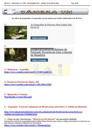 JB News – Informativo nr. 2.030 – Florianópolis (SC) – sábado, 23 de abril de 2016 Pág. 26/28
Os vídeos são pesquisados ou repassados, em sua maioria, por irmãos colaboradores do JB News.
1 - As Fotografias de Pássaros Mais Lindas Que
Eu Já Vi!
Exibir Conteúdo
2 -
Caso você tenha perdido Belezas de
Portugal: Encante-se Com a Quinta
da Regaleira
Exibir Conteúdo
3 - Melbourne – Austrália:
https://www.youtube.com/watch?v=T1RFAujSCJA
4 - Passeio na Floresta da Tijuca - RJ
https://www.youtube.com/watch?v=DCeO8veTdk0
5 – Dançando o Vanerão:
DanÃ§ando o VanerÃ£o.mp4
6 – Exposição - Carta do Achamento do Brasil sai da caixa-forte e é exibida em Belmonte
http://www.dn.pt/artes/interior/carta-do-achamento-do-brasil-sai-da-caixa-forte-e-e-
exibida-em-belmonte-5136044.html
7 – Filme do dia: Stonehenge: “Mistério na Pré-história” documentário dublado
Acompanhe a teoria do arqueólogo britânico Mike Parker Perason que coloca o antigo monumento no centro de um
dos maiores complexos religiosos da Pré-História.
https://www.youtube.com/watch?v=Nlumpnjg2gw
 