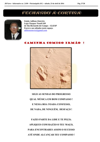 JB News – Informativo nr. 2.030 – Florianópolis (SC) – sábado, 23 de abril de 2016 Pág. 27/28
Irmão Adilson Zotovici,
Loja Chequer Nassif-169
de São Bernardo do Campo – GLESP
Escreve aos sábados neste espaço.
adilsonzotovici@gmail.com
CAMINHA COMIGO IRMÃO !
SIGO AS SENDAS DO PROGRESSO
QUAL MÚSICA EM BOM COMPASSO !
E NESSA BOA TOADA CONFESSO,
DE NADA, DE NINGUÉM, DESFAÇO !
FAZES PARTE DA LIDE E TE PEÇO;
APLIQUES COM RAZÃO O TEU MAÇO,
PARA ENCONTRARES ASSIM O SUCESSO
ATÉ ONDE ALCANÇAR TEU COMPASSO !
 