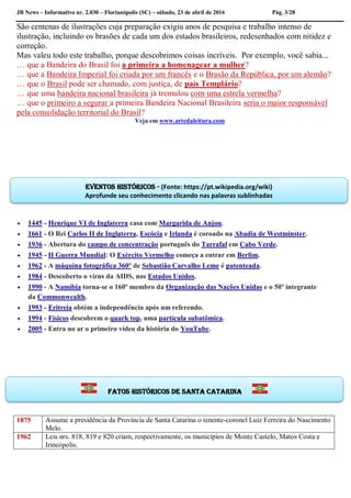 JB News – Informativo nr. 2.030 – Florianópolis (SC) – sábado, 23 de abril de 2016 Pág. 3/28
São centenas de ilustrações cuja preparação exigiu anos de pesquisa e trabalho intenso de
ilustração, incluindo os brasões de cada um dos estados brasileiros, redesenhados com nitidez e
correção.
Mas valeu todo este trabalho, porque descobrimos coisas incríveis. Por exemplo, você sabia...
… que a Bandeira do Brasil foi a primeira a homenagear a mulher?
… que a Bandeira Imperial foi criada por um francês e o Brasão da República, por um alemão?
… que o Brasil pode ser chamado, com justiça, de país Templário?
… que uma bandeira nacional brasileira já tremulou com uma estrela vermelha?
… que o primeiro a segurar a primeira Bandeira Nacional Brasileira seria o maior responsável
pela consolidação territorial do Brasil?
Veja em www.artedaleitura.com
 1445 - Henrique VI de Inglaterra casa com Margarida de Anjou.
 1661 - O Rei Carlos II de Inglaterra, Escócia e Irlanda é coroado na Abadia de Westminster.
 1936 - Abertura do campo de concentração português do Tarrafal em Cabo Verde.
 1945 - II Guerra Mundial: O Exército Vermelho começa a entrar em Berlim.
 1962 - A máquina fotográfica 360º de Sebastião Carvalho Leme é patenteada.
 1984 - Descoberto o vírus da AIDS, nos Estados Unidos.
 1990 - A Namíbia torna-se o 160º membro da Organização das Nações Unidas e o 50º integrante
da Commonwealth.
 1993 - Eritreia obtém a independência após um referendo.
 1994 - Físicos descobrem o quark top, uma partícula subatômica.
 2005 - Entra no ar o primeiro vídeo da história do YouTube.
1875 Assume a presidência da Província de Santa Catarina o tenente-coronel Luiz Ferreira do Nascimento
Melo.
1962 Leis nrs. 818, 819 e 820 criam, respectivamente, os municípios de Monte Castelo, Matos Costa e
Irineópolis.
Eventos históricos - (Fonte: https://pt.wikipedia.org/wiki)
Aprofunde seu conhecimento clicando nas palavras sublinhadas
Fatos históricos de santa Catarina
 