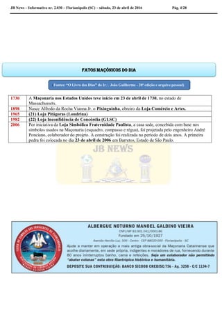 JB News – Informativo nr. 2.030 – Florianópolis (SC) – sábado, 23 de abril de 2016 Pág. 4/28
1730 A Maçonaria nos Estados Unidos teve início em 23 de abril de 1730, no estado de
Massachussets.
1898 Nasce Alfredo da Rocha Vianna Jr. o Pixinguinha, obreiro da Loja Comércio e Artes.
1965 (21) Loja Pitágoras (Londrina)
1982 (22) Loja Inconfidência de Concórdia (GLSC)
2006 Por iniciativa da Loja Simbólica Fraternidade Paulista, a casa sede, concebida com base nos
símbolos usados na Maçonaria (esquadro, compasso e régua), foi projetada pelo engenheiro André
Ponciano, colaborador do projeto. A construção foi realizada no período de dois anos. A primeira
pedra foi colocada no dia 23 de abril de 2006 em Barretos, Estado de São Paulo.
Fatos maçônicos do dia
(Fontes: “O Livro dos Dias” do Ir João Guilherme - 20ª edição e arquivo pessoal)
 