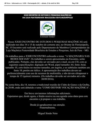 JB News – Informativo nr. 2.030 – Florianópolis (SC) – sábado, 23 de abril de 2016 Pág. 5/28
XXIII Encontro dE Estudos E Pesquisas Maçônicas
da loja fraternidade brazileira em Florianópolis
Estimado Irmão!
Nosso XXIII ENCONTRO DE ESTUDOS E PESQUISAS MAÇÔNICAS será
realizado nos dias 14 e 15 de outubro do corrente ano, no Oriente de Florianópolis,
SC. O Encontro será realizado pelo Departamento de Membros Correspondentes da
Loja Maçônica Fraternidade Brazileira de Estudos e Pesquisas, Juiz de Fora – MG.
Os trabalhos para o XXIII ENCONTRO enfocarão o tema: "A MAÇONARIA NAS
REDES SOCIAIS". Os trabalhos a serem apresentados no Encontro, serão
publicados. Portanto, eles deverão ser enviados por e-mail, ou em CD, com as
seguintes especificações: digitação em Word, papel tamanho A4, fonte Arial,
tamanho 10, com títulos no mesmo tamanho, em negrito, e os subtítulos também em
fonte 10, porém em itálico. A apresentação dos trabalhos devem ser
preferencialmente com uso de recursos de multimídia, e não devem ultrapassar o
tempo de 15 (quinze) minutos. (Os trabalhos deverão ser enviados até o dia
30/09/2016).
Na sexta-feira, dia 14, teremos a tradicional reunião do Clube do Ganso e da Grelha,
às 20:00, onde será debatido o tema "COMO DEFINIR VOCAÇÃO MAÇÔNICA".
Em breve enviaremos informações adicionais.
Esperamos que, desde agora, o Irmão reserve na sua agenda estas datas para este
encontro e já prepare o seu trabalho.
Desde já agradecemos sua atenção.
Fraternalmente,
Miguel Simão Neto
 